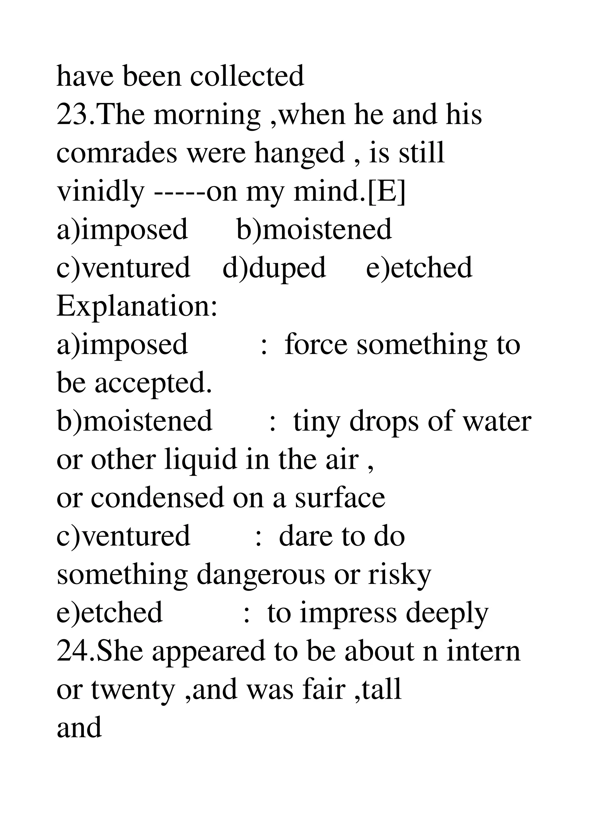have been collected 
23.The morning ,when he and his 
comrades were hanged , is still 
vinidly ­­­­­on my mind.[E] 
a)imposed      b)moistened 
c)ventured    d)duped     e)etched 
Explanation: 
a)imposed         :  force something to 
be accepted. 
b)moistened       :  tiny drops of water 
or other liquid in the air , 
or condensed on a surface 
c)ventured        :  dare to do 
something dangerous or risky 
e)etched          :  to impress deeply 
24.She appeared to be about n intern 
or twenty ,and was fair ,tall 
and 
 