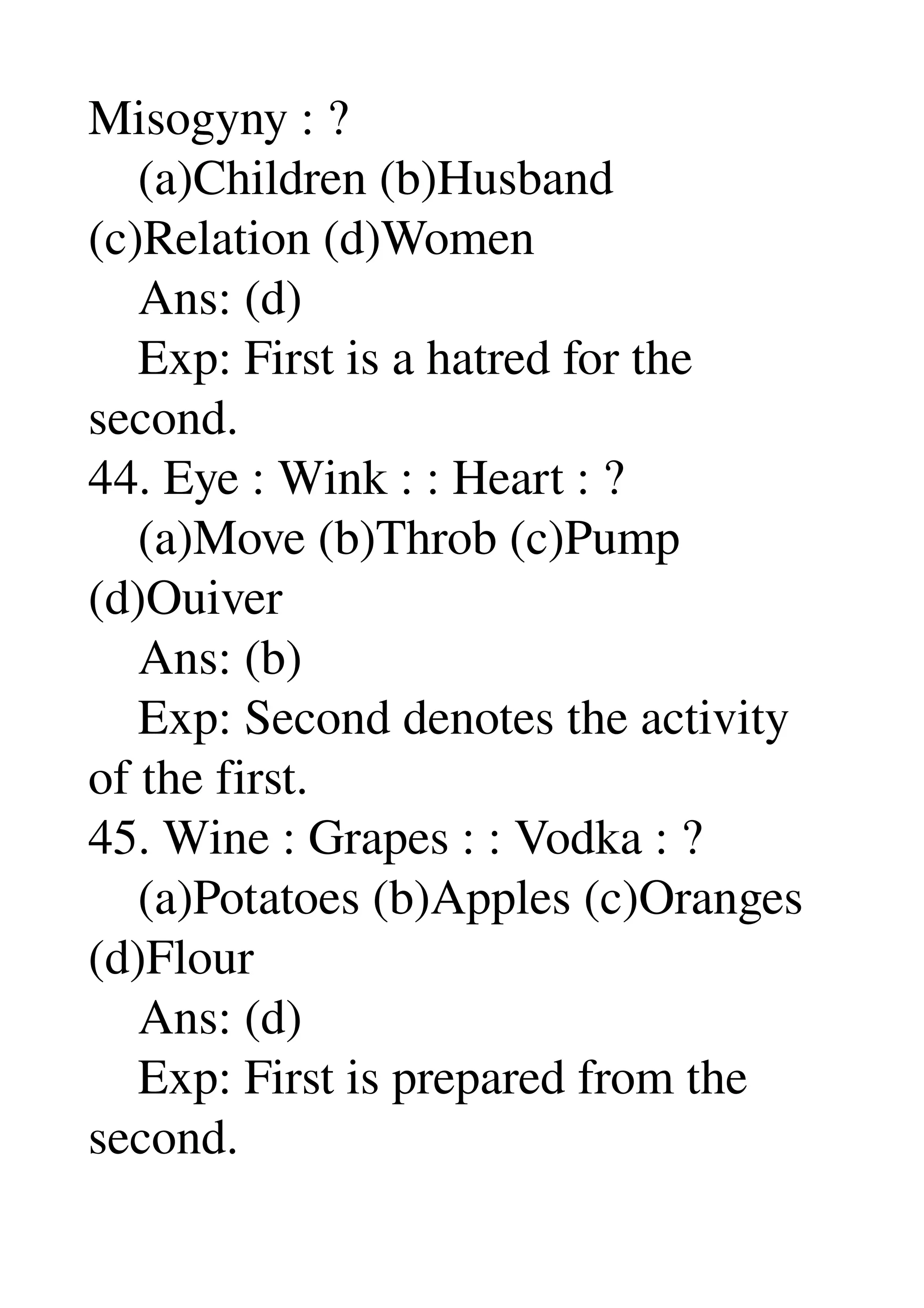 Misogyny : ? 
    (a)Children (b)Husband 
(c)Relation (d)Women 
    Ans: (d) 
    Exp: First is a hatred for the 
second. 
44. Eye : Wink : : Heart : ? 
    (a)Move (b)Throb (c)Pump 
(d)Ouiver 
    Ans: (b) 
    Exp: Second denotes the activity 
of the first. 
45. Wine : Grapes : : Vodka : ? 
    (a)Potatoes (b)Apples (c)Oranges 
(d)Flour 
    Ans: (d) 
    Exp: First is prepared from the 
second. 
 