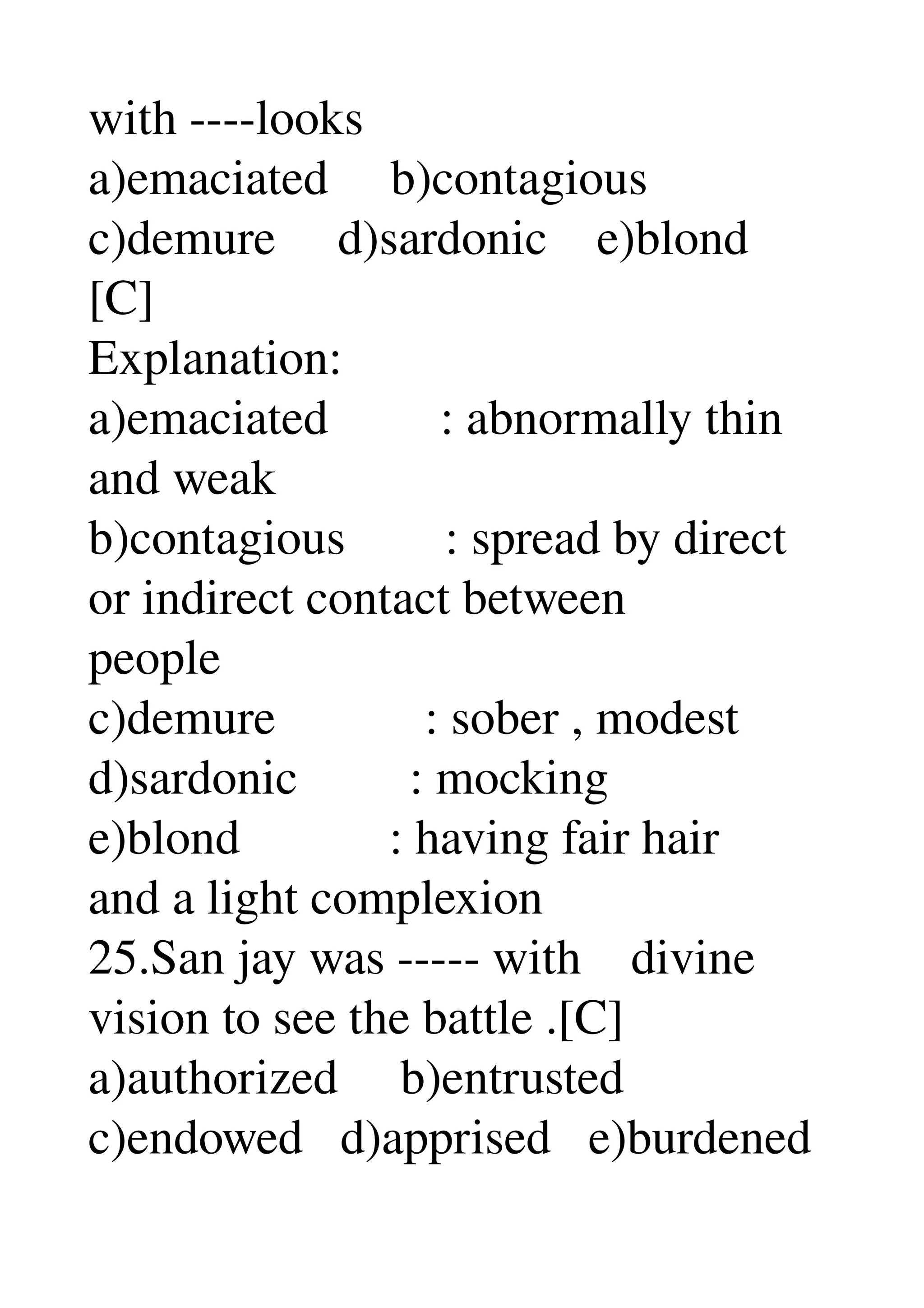 with ­­­­looks 
a)emaciated     b)contagious 
c)demure     d)sardonic    e)blond 
[C] 
Explanation: 
a)emaciated         : abnormally thin 
and weak 
b)contagious        : spread by direct 
or indirect contact between 
people 
c)demure            : sober , modest 
d)sardonic         : mocking 
e)blond            : having fair hair 
and a light complexion 
25.San jay was ­­­­­ with    divine 
vision to see the battle .[C] 
a)authorized     b)entrusted 
c)endowed   d)apprised   e)burdened 
 