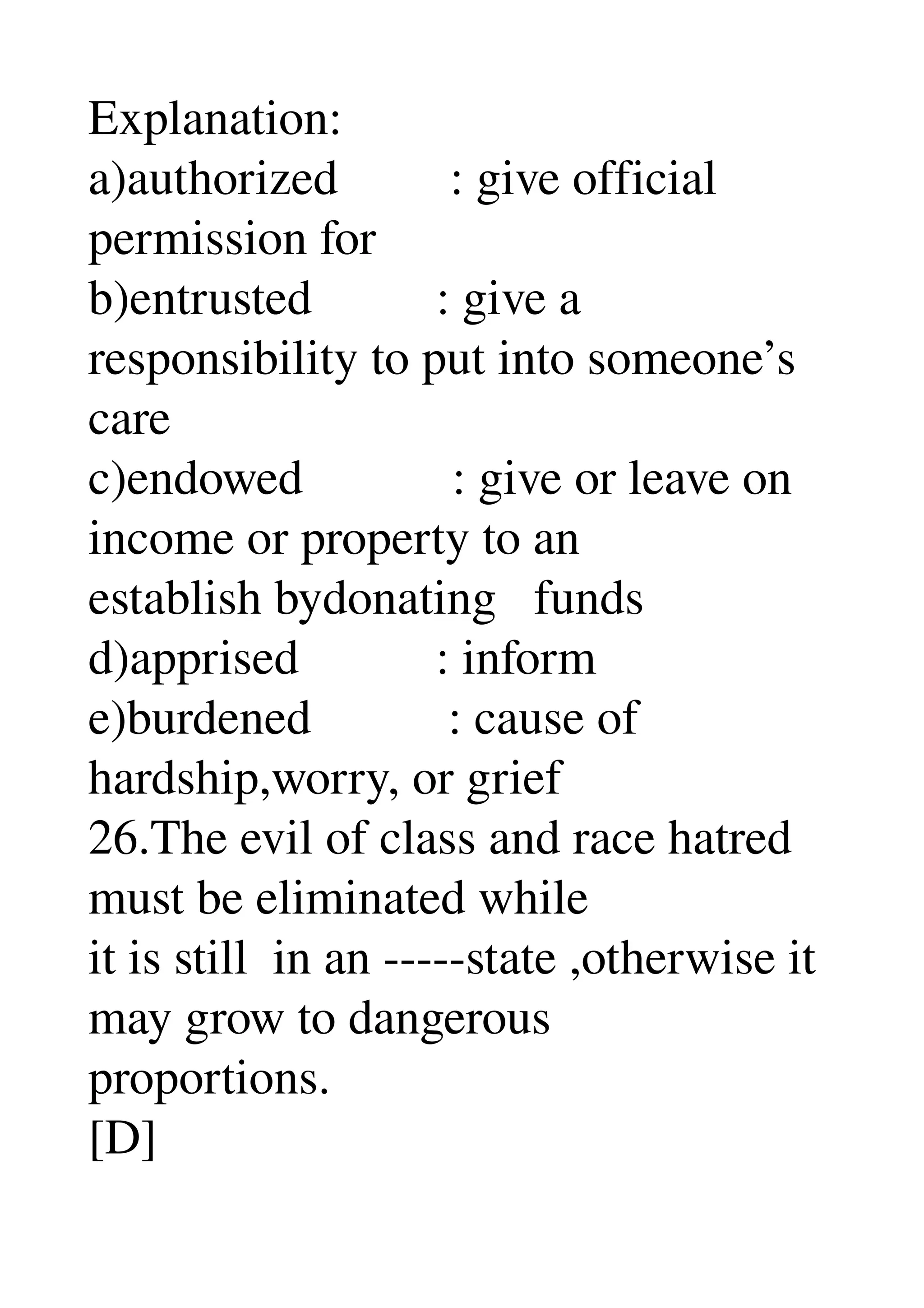 Explanation: 
a)authorized         : give official 
permission for 
b)entrusted          : give a 
responsibility to put into someone’s 
care 
c)endowed            : give or leave on 
income or property to an 
establish bydonating   funds 
d)apprised           : inform 
e)burdened           : cause of 
hardship,worry, or grief 
26.The evil of class and race hatred 
must be eliminated while 
it is still  in an ­­­­­state ,otherwise it 
may grow to dangerous 
proportions. 
[D] 
 