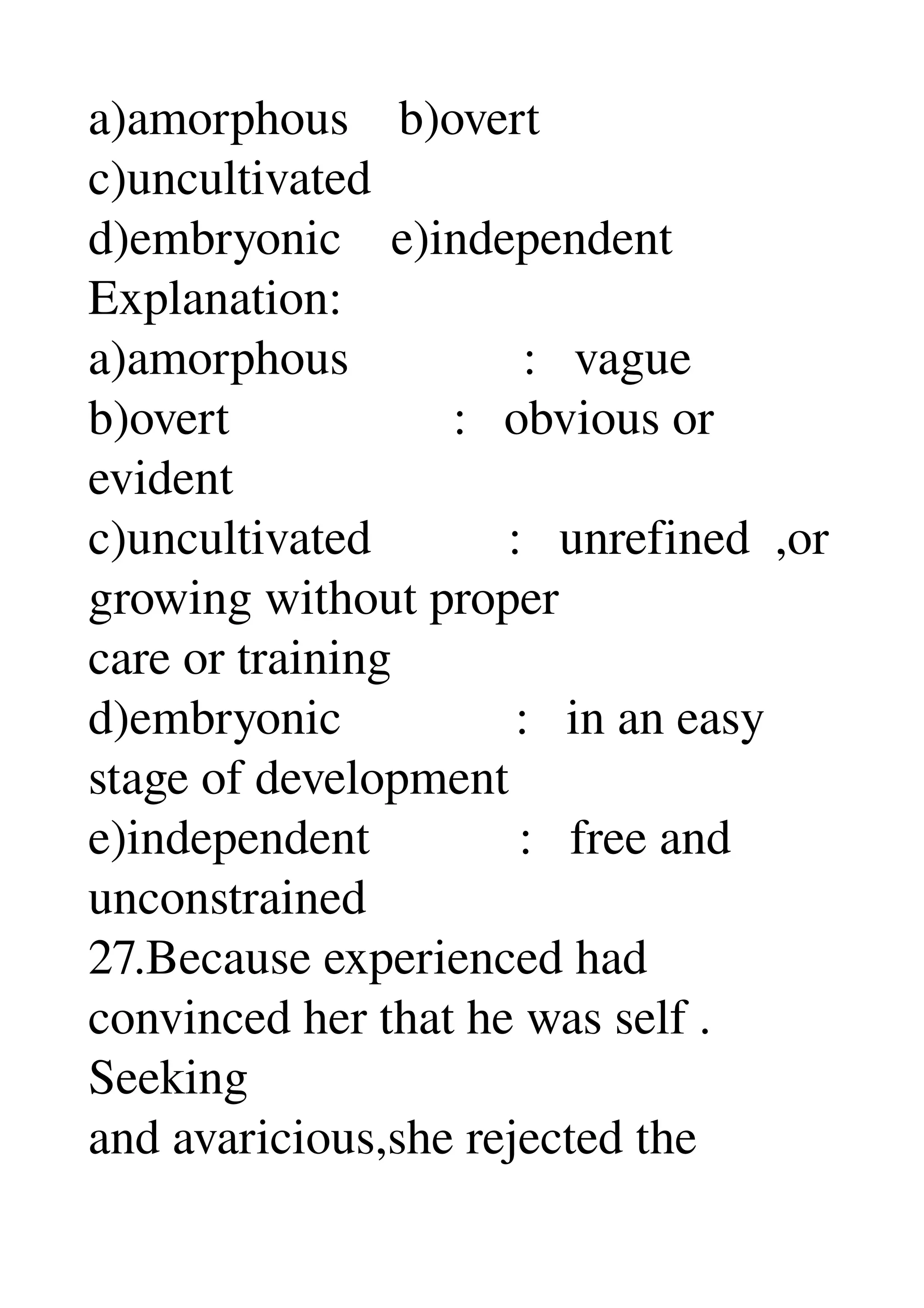 a)amorphous    b)overt 
c)uncultivated 
d)embryonic    e)independent 
Explanation: 
a)amorphous              :   vague 
b)overt                  :   obvious or 
evident 
c)uncultivated           :   unrefined  ,or 
growing without proper 
care or training 
d)embryonic              :   in an easy 
stage of development 
e)independent            :   free and 
unconstrained 
27.Because experienced had 
convinced her that he was self . 
Seeking 
and avaricious,she rejected the 
 
