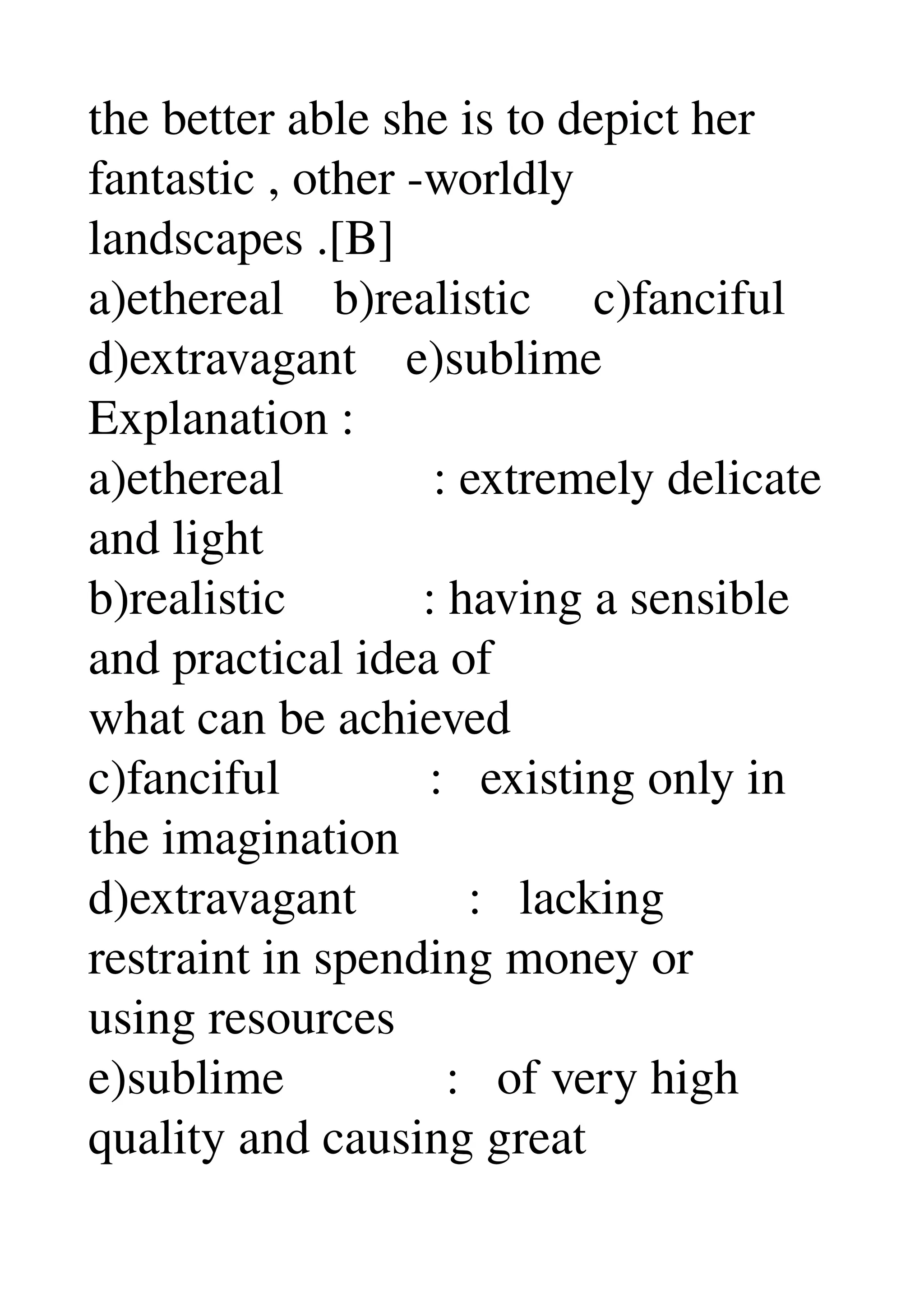 the better able she is to depict her 
fantastic , other ­worldly 
landscapes .[B] 
a)ethereal    b)realistic     c)fanciful 
d)extravagant    e)sublime 
Explanation : 
a)ethereal            : extremely delicate 
and light 
b)realistic           : having a sensible 
and practical idea of 
what can be achieved 
c)fanciful            :   existing only in 
the imagination 
d)extravagant         :   lacking 
restraint in spending money or 
using resources 
e)sublime             :   of very high 
quality and causing great 
 