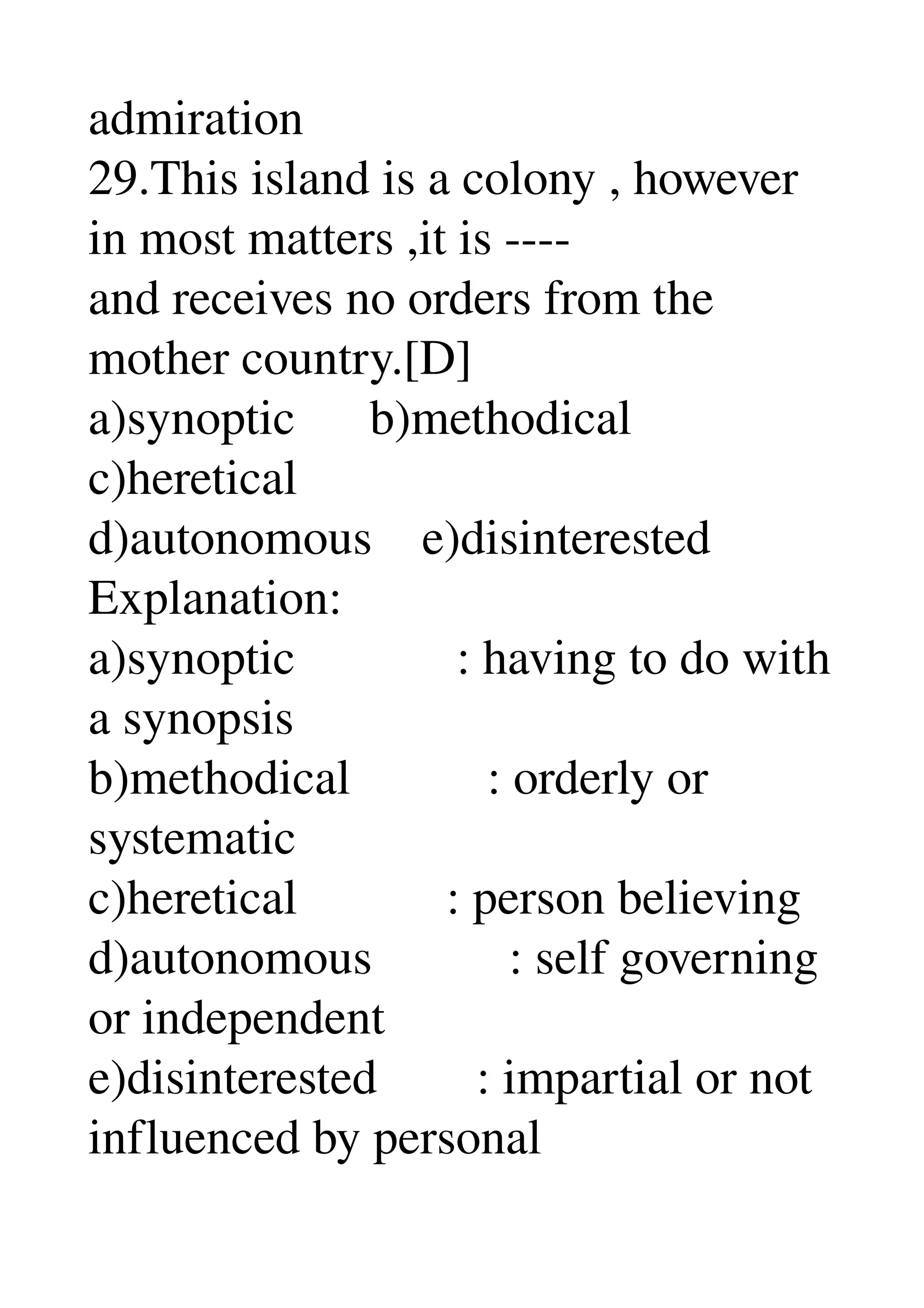 admiration 
29.This island is a colony , however 
in most matters ,it is ­­­­ 
and receives no orders from the 
mother country.[D] 
a)synoptic      b)methodical 
c)heretical 
d)autonomous    e)disinterested 
Explanation: 
a)synoptic             : having to do with 
a synopsis 
b)methodical           : orderly or 
systematic 
c)heretical            : person believing 
d)autonomous           : self governing 
or independent 
e)disinterested        : impartial or not 
influenced by personal 
 