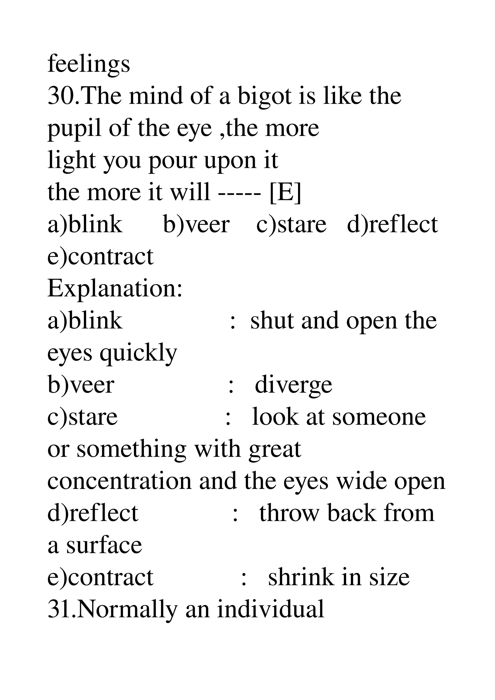 feelings 
30.The mind of a bigot is like the 
pupil of the eye ,the more 
light you pour upon it 
the more it will ­­­­­ [E] 
a)blink      b)veer    c)stare   d)reflect 
e)contract 
Explanation: 
a)blink                :  shut and open the 
eyes quickly 
b)veer                 :   diverge 
c)stare                :   look at someone 
or something with great 
concentration and the eyes wide open 
d)reflect              :   throw back from 
a surface 
e)contract             :   shrink in size 
31.Normally an individual 
 