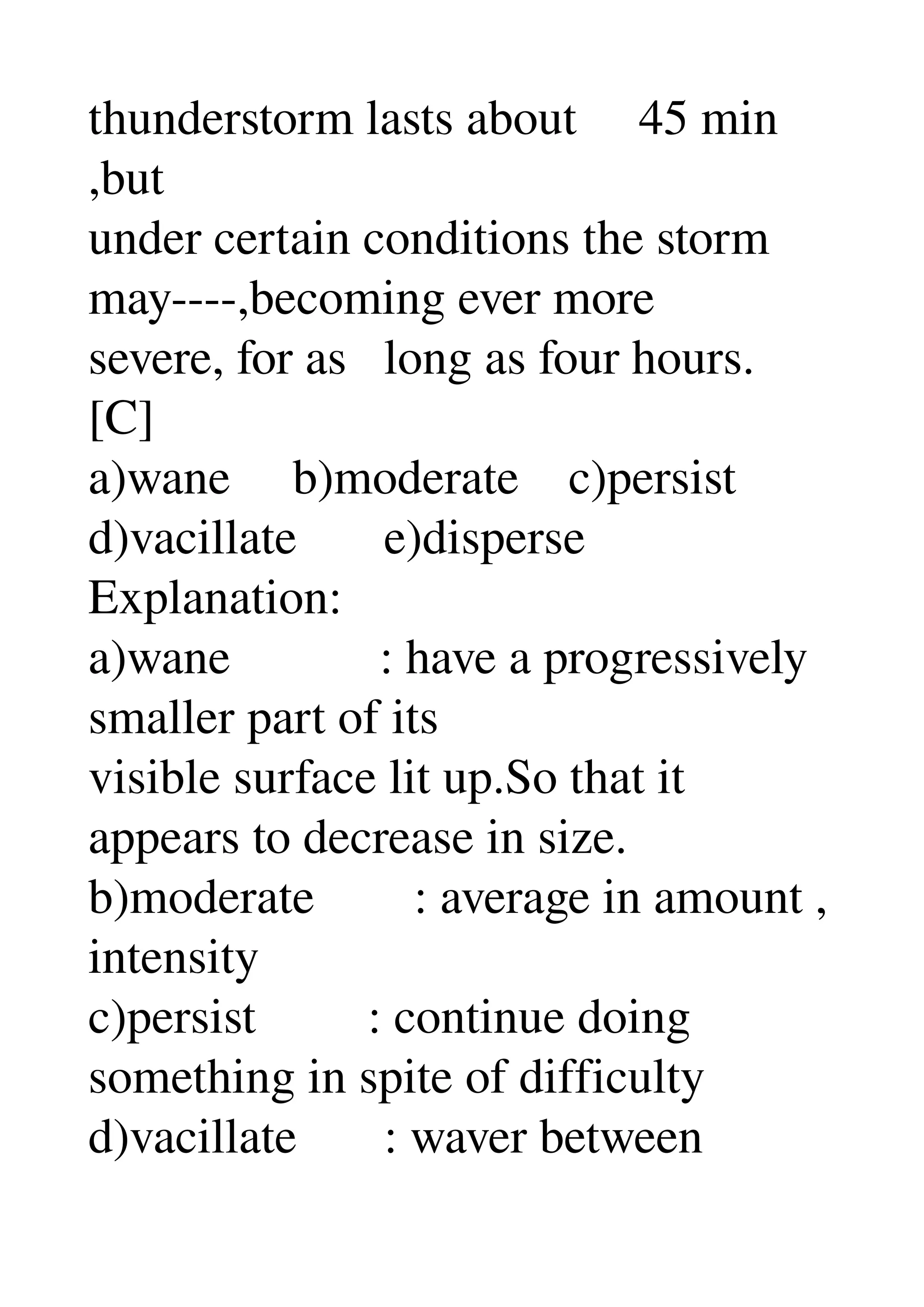 thunderstorm lasts about     45 min 
,but 
under certain conditions the storm 
may­­­­,becoming ever more 
severe, for as   long as four hours. 
[C] 
a)wane     b)moderate    c)persist 
d)vacillate       e)disperse 
Explanation: 
a)wane            : have a progressively 
smaller part of its 
visible surface lit up.So that it 
appears to decrease in size. 
b)moderate        : average in amount , 
intensity 
c)persist         : continue doing 
something in spite of difficulty 
d)vacillate       : waver between 
 