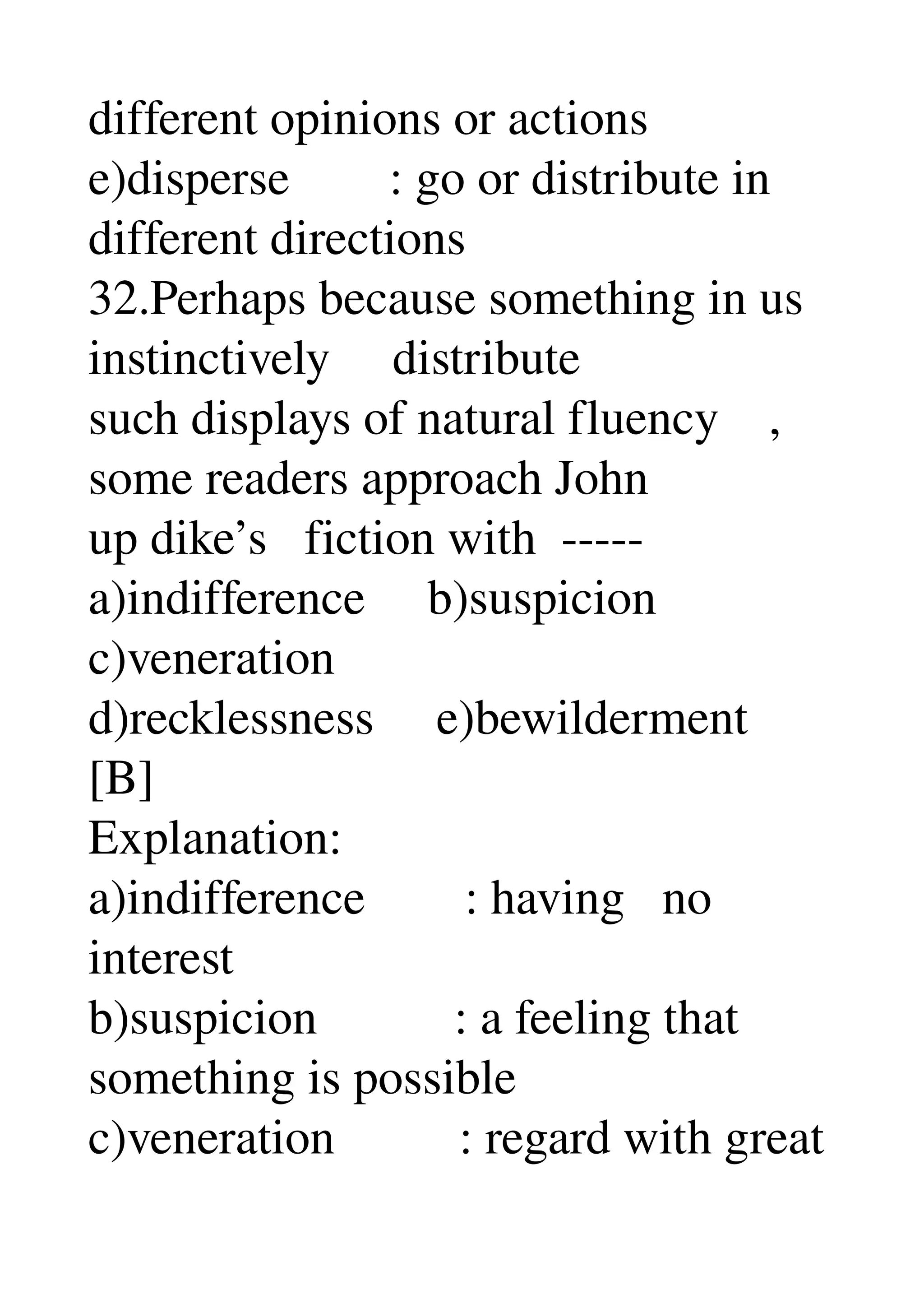 different opinions or actions 
e)disperse        : go or distribute in 
different directions 
32.Perhaps because something in us 
instinctively     distribute 
such displays of natural fluency    , 
some readers approach John 
up dike’s   fiction with  ­­­­­ 
a)indifference     b)suspicion 
c)veneration 
d)recklessness     e)bewilderment 
[B] 
Explanation: 
a)indifference        : having   no 
interest 
b)suspicion           : a feeling that 
something is possible 
c)veneration          : regard with great 
 