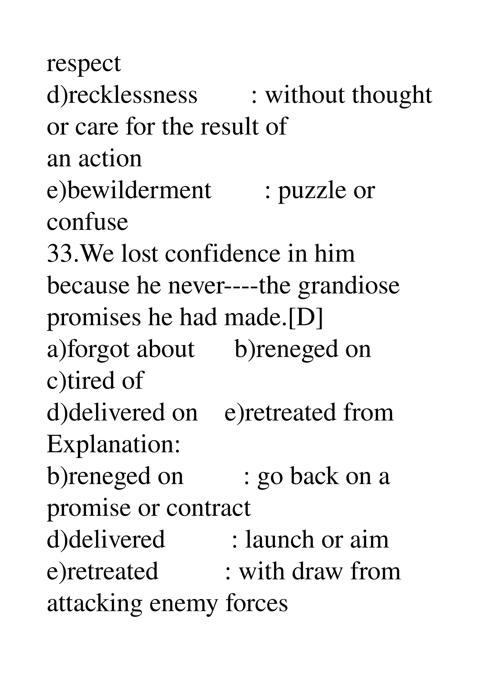 respect 
d)recklessness        : without thought 
or care for the result of 
an action 
e)bewilderment        : puzzle or 
confuse 
33.We lost confidence in him 
because he never­­­­the grandiose 
promises he had made.[D] 
a)forgot about      b)reneged on 
c)tired of 
d)delivered on    e)retreated from 
Explanation: 
b)reneged on         : go back on a 
promise or contract 
d)delivered          : launch or aim 
e)retreated          : with draw from 
attacking enemy forces 
 