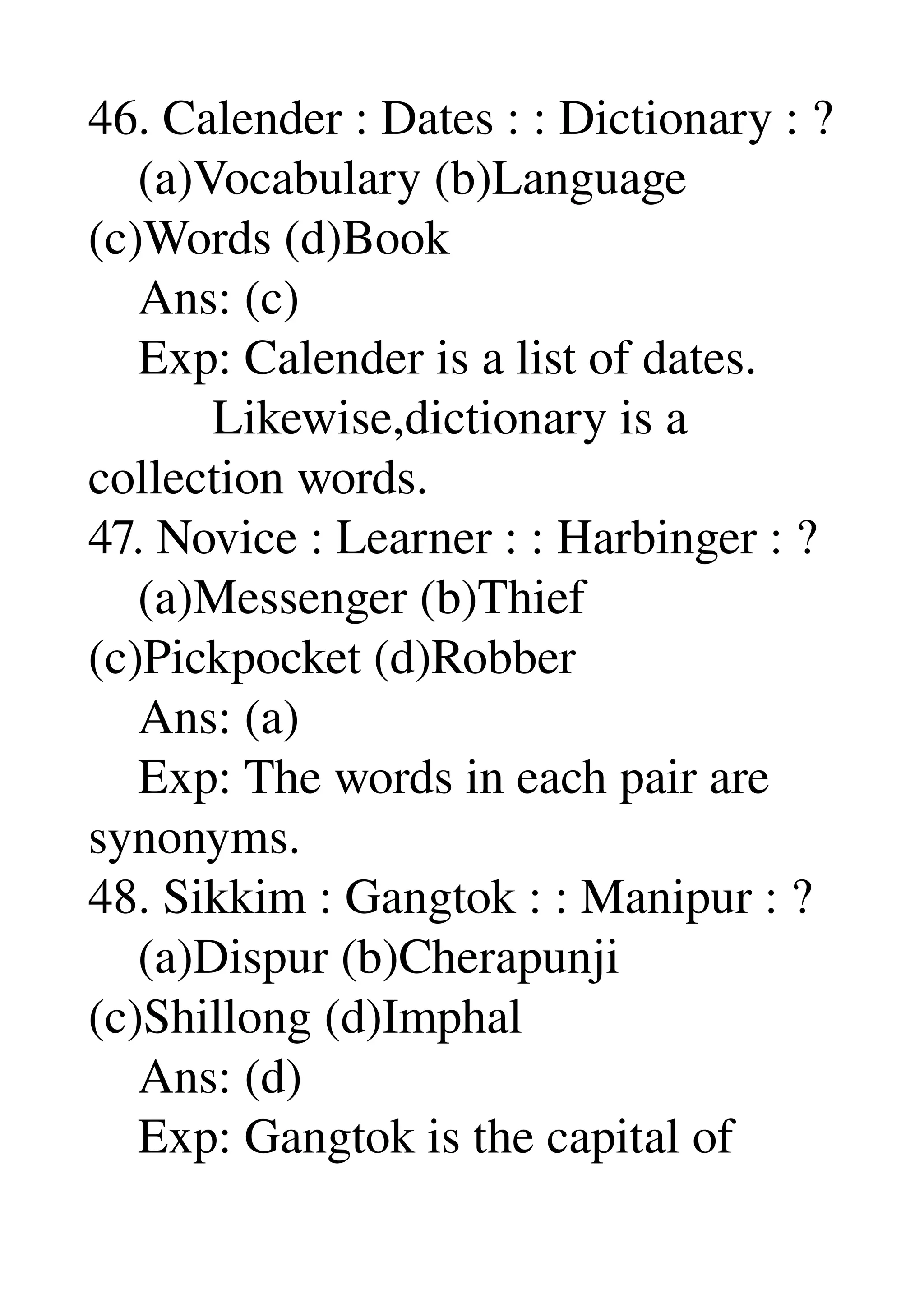 46. Calender : Dates : : Dictionary : ? 
    (a)Vocabulary (b)Language 
(c)Words (d)Book 
    Ans: (c) 
    Exp: Calender is a list of dates. 
          Likewise,dictionary is a 
collection words. 
47. Novice : Learner : : Harbinger : ? 
    (a)Messenger (b)Thief 
(c)Pickpocket (d)Robber 
    Ans: (a) 
    Exp: The words in each pair are 
synonyms. 
48. Sikkim : Gangtok : : Manipur : ? 
    (a)Dispur (b)Cherapunji 
(c)Shillong (d)Imphal 
    Ans: (d) 
    Exp: Gangtok is the capital of 
 
