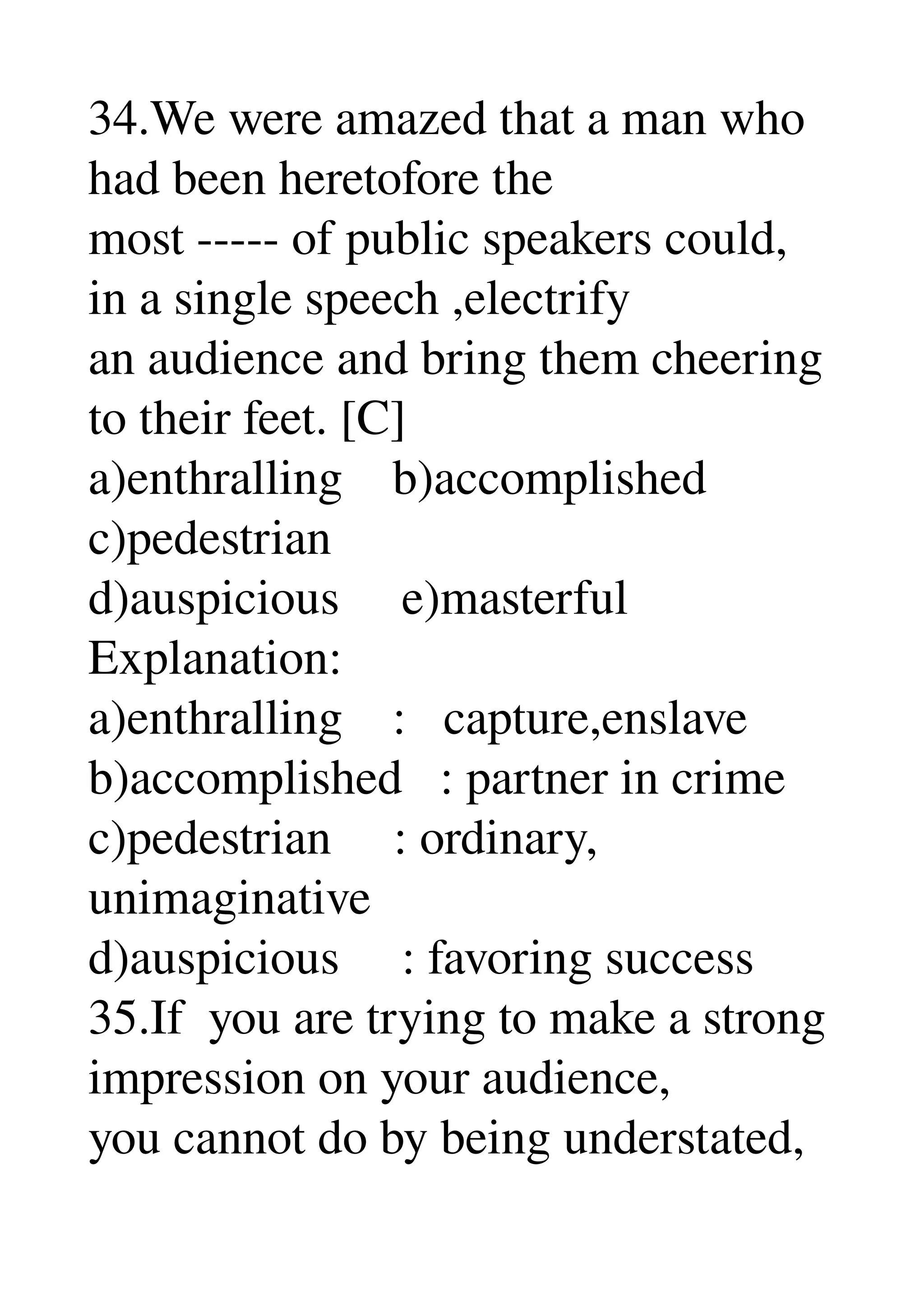 34.We were amazed that a man who 
had been heretofore the 
most ­­­­­ of public speakers could, 
in a single speech ,electrify 
an audience and bring them cheering 
to their feet. [C] 
a)enthralling    b)accomplished 
c)pedestrian 
d)auspicious     e)masterful 
Explanation: 
a)enthralling    :   capture,enslave 
b)accomplished   : partner in crime 
c)pedestrian     : ordinary, 
unimaginative 
d)auspicious     : favoring success 
35.If  you are trying to make a strong 
impression on your audience, 
you cannot do by being understated, 
 