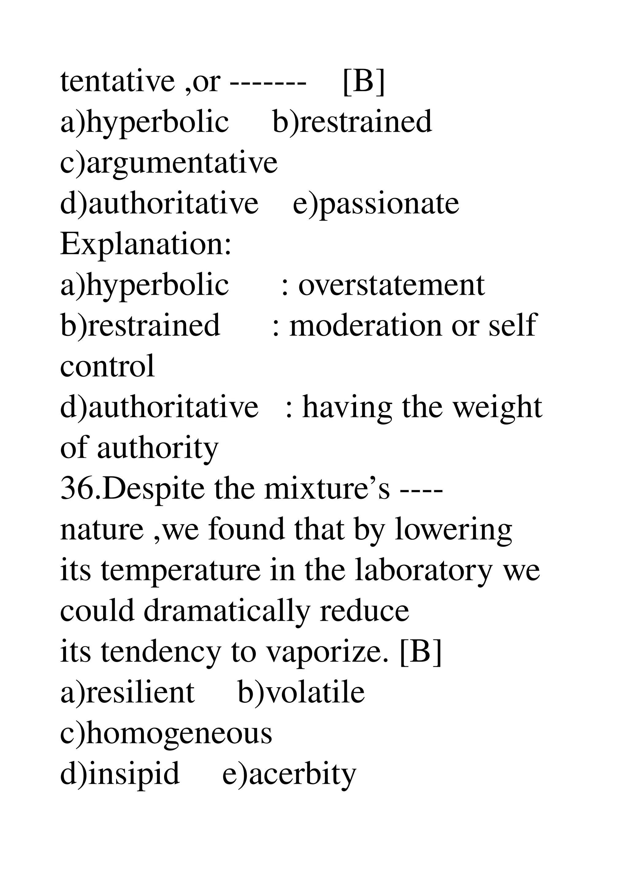 tentative ,or ­­­­­­­    [B] 
a)hyperbolic     b)restrained 
c)argumentative 
d)authoritative    e)passionate 
Explanation: 
a)hyperbolic      : overstatement 
b)restrained      : moderation or self 
control 
d)authoritative   : having the weight 
of authority 
36.Despite the mixture’s ­­­­ 
nature ,we found that by lowering 
its temperature in the laboratory we 
could dramatically reduce 
its tendency to vaporize. [B] 
a)resilient     b)volatile 
c)homogeneous 
d)insipid     e)acerbity 
 