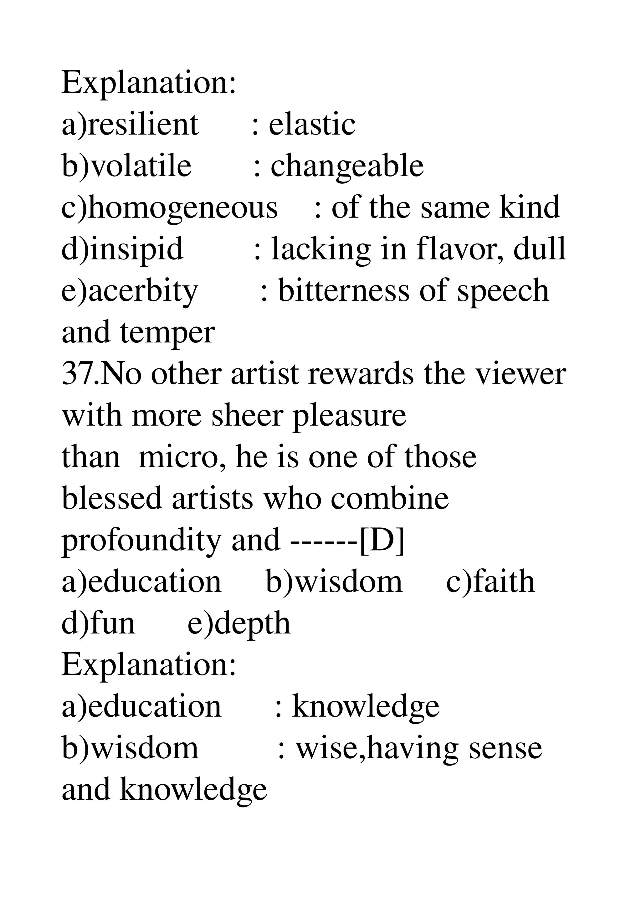 Explanation: 
a)resilient      : elastic 
b)volatile       : changeable 
c)homogeneous    : of the same kind 
d)insipid        : lacking in flavor, dull 
e)acerbity       : bitterness of speech 
and temper 
37.No other artist rewards the viewer 
with more sheer pleasure 
than  micro, he is one of those 
blessed artists who combine 
profoundity and ­­­­­­[D] 
a)education     b)wisdom     c)faith 
d)fun      e)depth 
Explanation: 
a)education      : knowledge 
b)wisdom         : wise,having sense 
and knowledge 
 