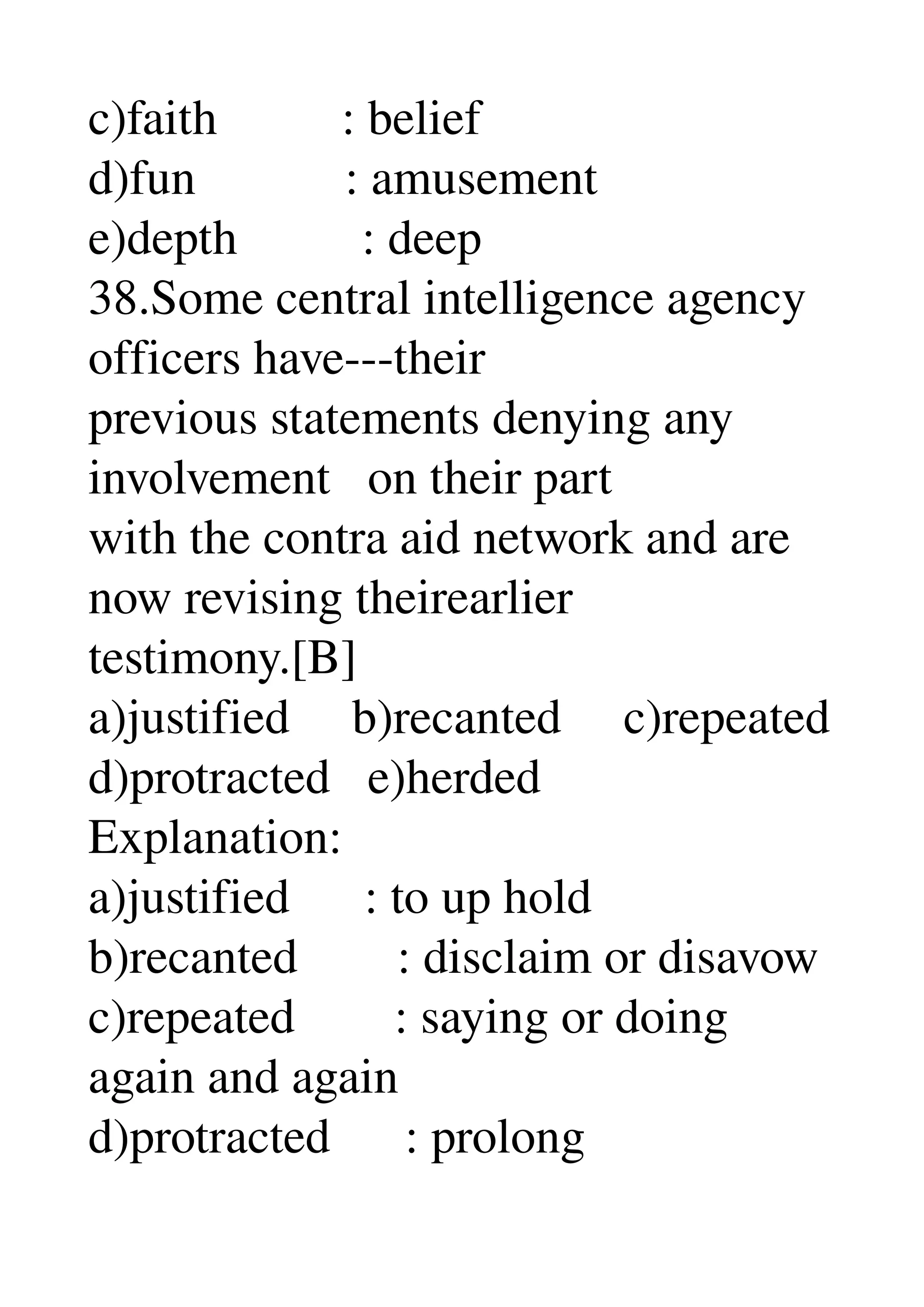 c)faith          : belief 
d)fun            : amusement 
e)depth          : deep 
38.Some central intelligence agency 
officers have­­­their 
previous statements denying any 
involvement   on their part 
with the contra aid network and are 
now revising theirearlier 
testimony.[B] 
a)justified     b)recanted     c)repeated 
d)protracted   e)herded 
Explanation: 
a)justified      : to up hold 
b)recanted        : disclaim or disavow 
c)repeated        : saying or doing 
again and again 
d)protracted      : prolong 
 