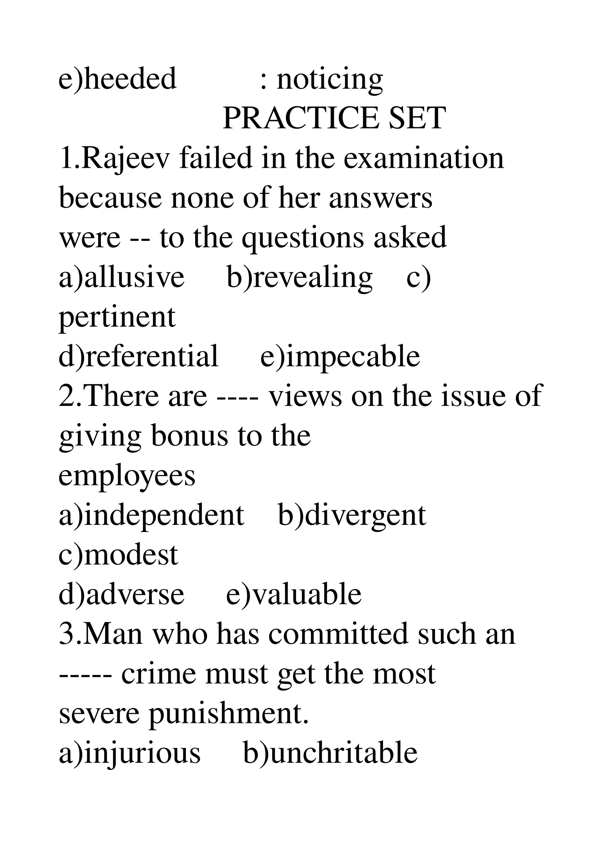 e)heeded          : noticing 
                    PRACTICE SET 
1.Rajeev failed in the examination 
because none of her answers 
were ­­ to the questions asked 
a)allusive     b)revealing    c) 
pertinent 
d)referential     e)impecable 
2.There are ­­­­ views on the issue of 
giving bonus to the 
employees 
a)independent    b)divergent 
c)modest 
d)adverse     e)valuable 
3.Man who has committed such an 
­­­­­ crime must get the most 
severe punishment. 
a)injurious     b)unchritable 
 
