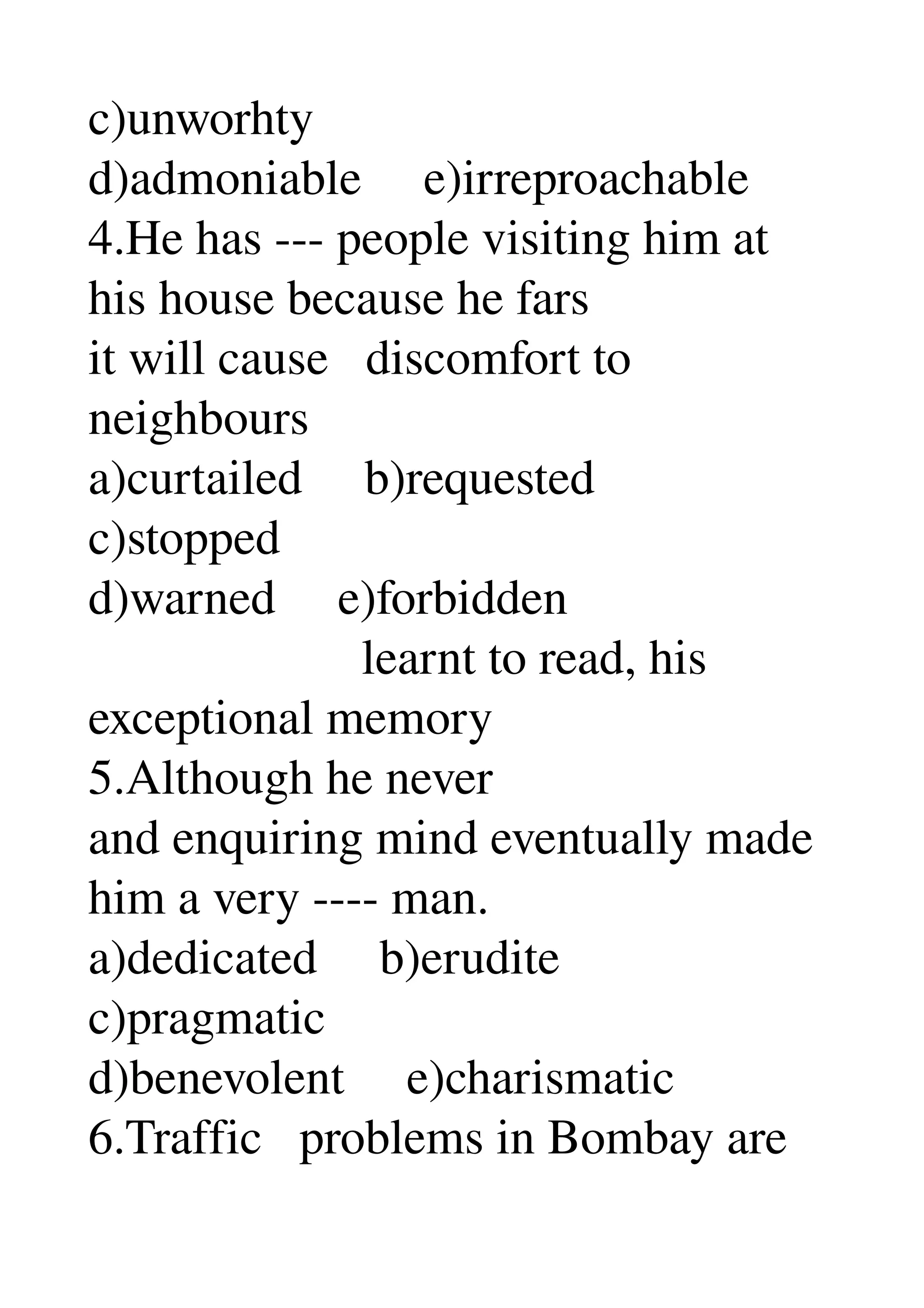 c)unworhty 
d)admoniable     e)irreproachable 
4.He has ­­­ people visiting him at 
his house because he fars 
it will cause   discomfort to 
neighbours 
a)curtailed     b)requested 
c)stopped 
d)warned     e)forbidden 
                      learnt to read, his 
exceptional memory 
5.Although he never 
and enquiring mind eventually made 
him a very ­­­­ man. 
a)dedicated     b)erudite 
c)pragmatic 
d)benevolent     e)charismatic 
6.Traffic   problems in Bombay are 
 