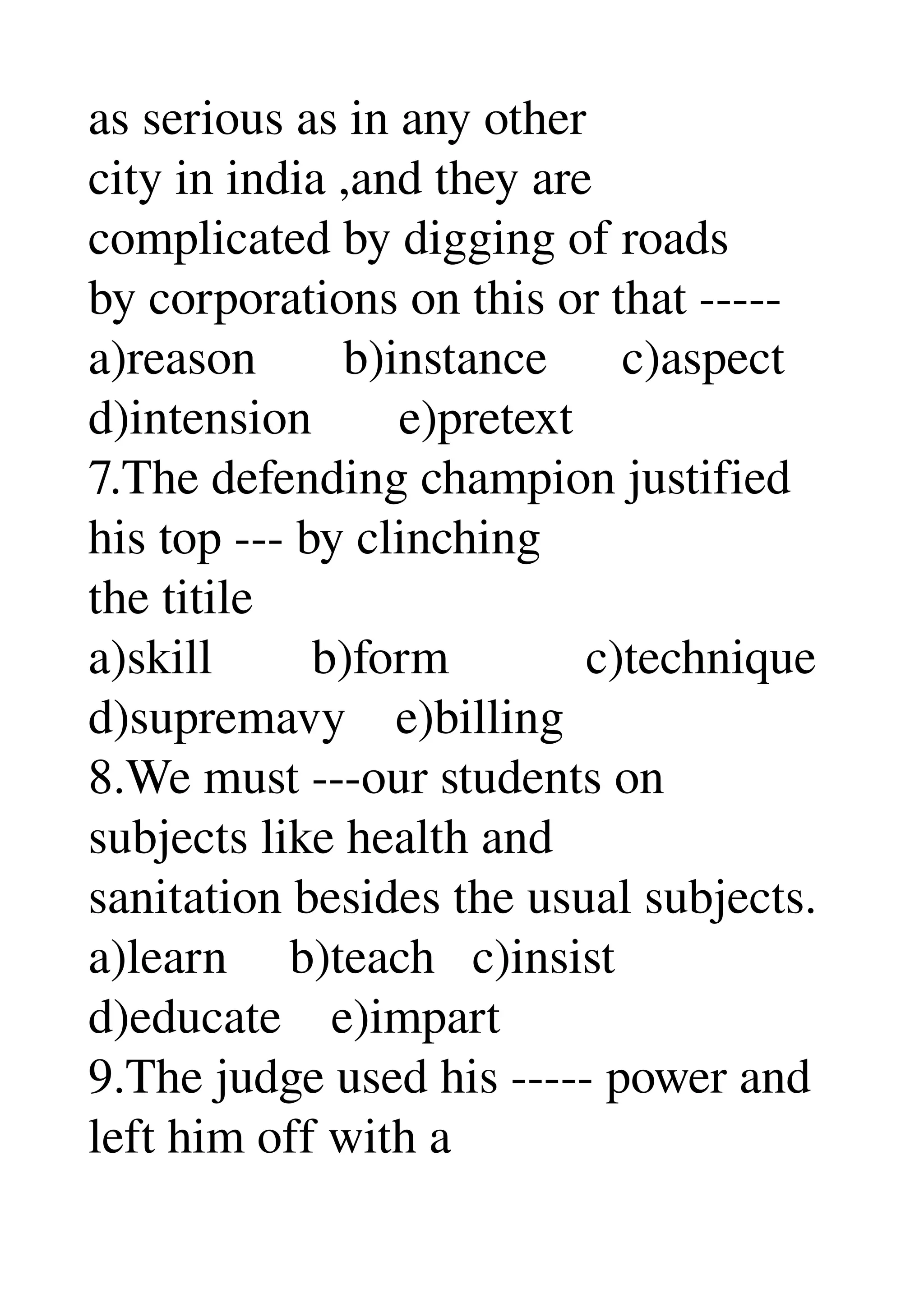 as serious as in any other 
city in india ,and they are 
complicated by digging of roads 
by corporations on this or that ­­­­­ 
a)reason       b)instance      c)aspect 
d)intension       e)pretext 
7.The defending champion justified 
his top ­­­ by clinching 
the titile 
a)skill        b)form           c)technique 
d)supremavy    e)billing 
8.We must ­­­our students on 
subjects like health and 
sanitation besides the usual subjects. 
a)learn     b)teach   c)insist 
d)educate    e)impart 
9.The judge used his ­­­­­ power and 
left him off with a 
 