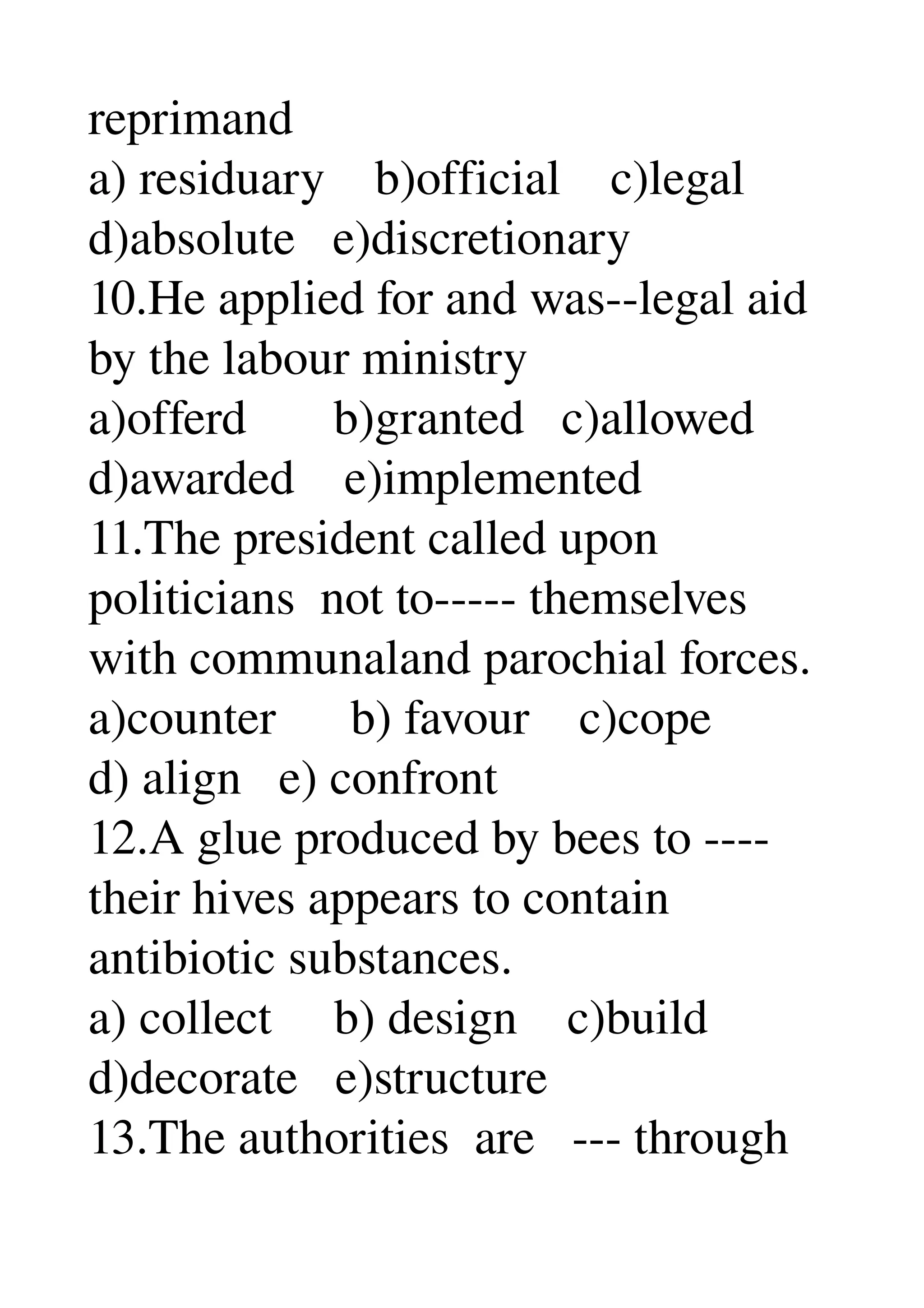 reprimand 
a) residuary    b)official    c)legal 
d)absolute   e)discretionary 
10.He applied for and was­­legal aid 
by the labour ministry 
a)offerd       b)granted   c)allowed 
d)awarded    e)implemented 
11.The president called upon 
politicians  not to­­­­­ themselves 
with communaland parochial forces. 
a)counter      b) favour    c)cope 
d) align   e) confront 
12.A glue produced by bees to ­­­­ 
their hives appears to contain 
antibiotic substances. 
a) collect     b) design    c)build 
d)decorate   e)structure 
13.The authorities  are   ­­­ through 
 