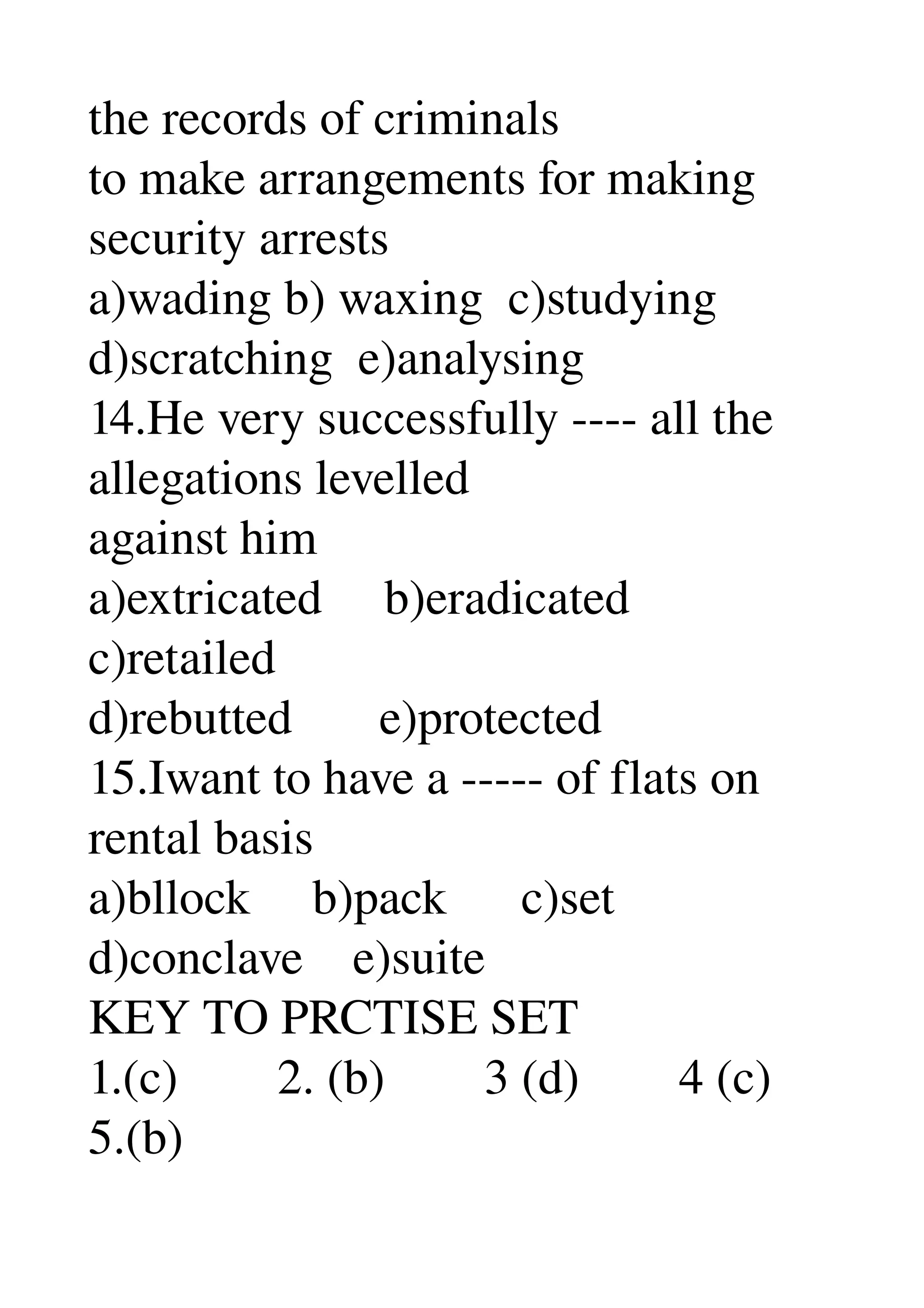 the records of criminals 
to make arrangements for making 
security arrests 
a)wading b) waxing  c)studying 
d)scratching  e)analysing 
14.He very successfully ­­­­ all the 
allegations levelled 
against him 
a)extricated     b)eradicated 
c)retailed 
d)rebutted       e)protected 
15.Iwant to have a ­­­­­ of flats on 
rental basis 
a)bllock     b)pack      c)set 
d)conclave    e)suite 
KEY TO PRCTISE SET 
1.(c)        2. (b)        3 (d)        4 (c) 
5.(b) 
 