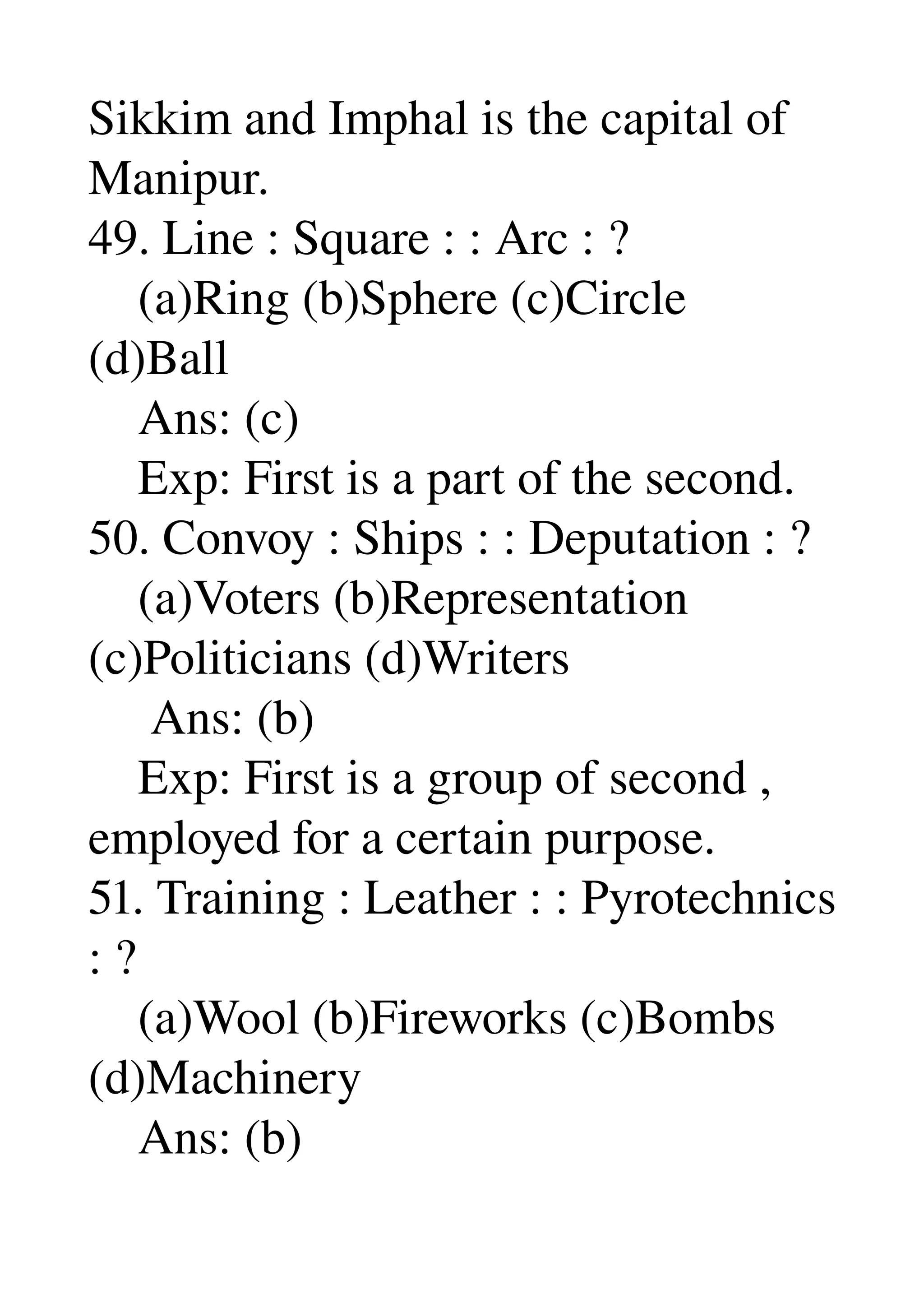 Sikkim and Imphal is the capital of 
Manipur. 
49. Line : Square : : Arc : ? 
    (a)Ring (b)Sphere (c)Circle 
(d)Ball 
    Ans: (c) 
    Exp: First is a part of the second. 
50. Convoy : Ships : : Deputation : ? 
    (a)Voters (b)Representation 
(c)Politicians (d)Writers 
     Ans: (b) 
    Exp: First is a group of second , 
employed for a certain purpose. 
51. Training : Leather : : Pyrotechnics 
: ? 
    (a)Wool (b)Fireworks (c)Bombs 
(d)Machinery 
    Ans: (b) 
 
