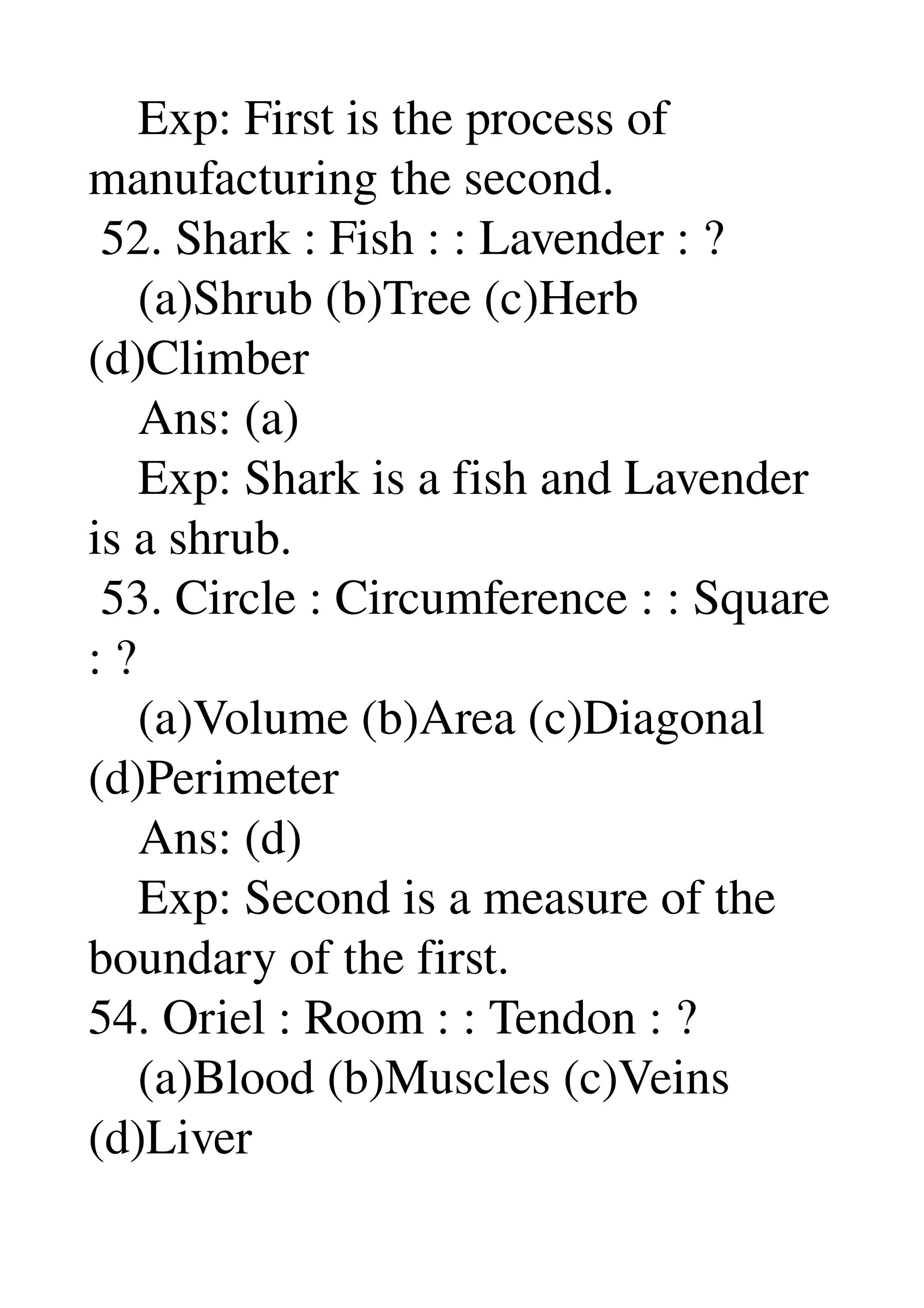     Exp: First is the process of 
manufacturing the second. 
 52. Shark : Fish : : Lavender : ? 
    (a)Shrub (b)Tree (c)Herb 
(d)Climber 
    Ans: (a) 
    Exp: Shark is a fish and Lavender 
is a shrub. 
 53. Circle : Circumference : : Square 
: ? 
    (a)Volume (b)Area (c)Diagonal 
(d)Perimeter 
    Ans: (d) 
    Exp: Second is a measure of the 
boundary of the first. 
54. Oriel : Room : : Tendon : ? 
    (a)Blood (b)Muscles (c)Veins 
(d)Liver 
 