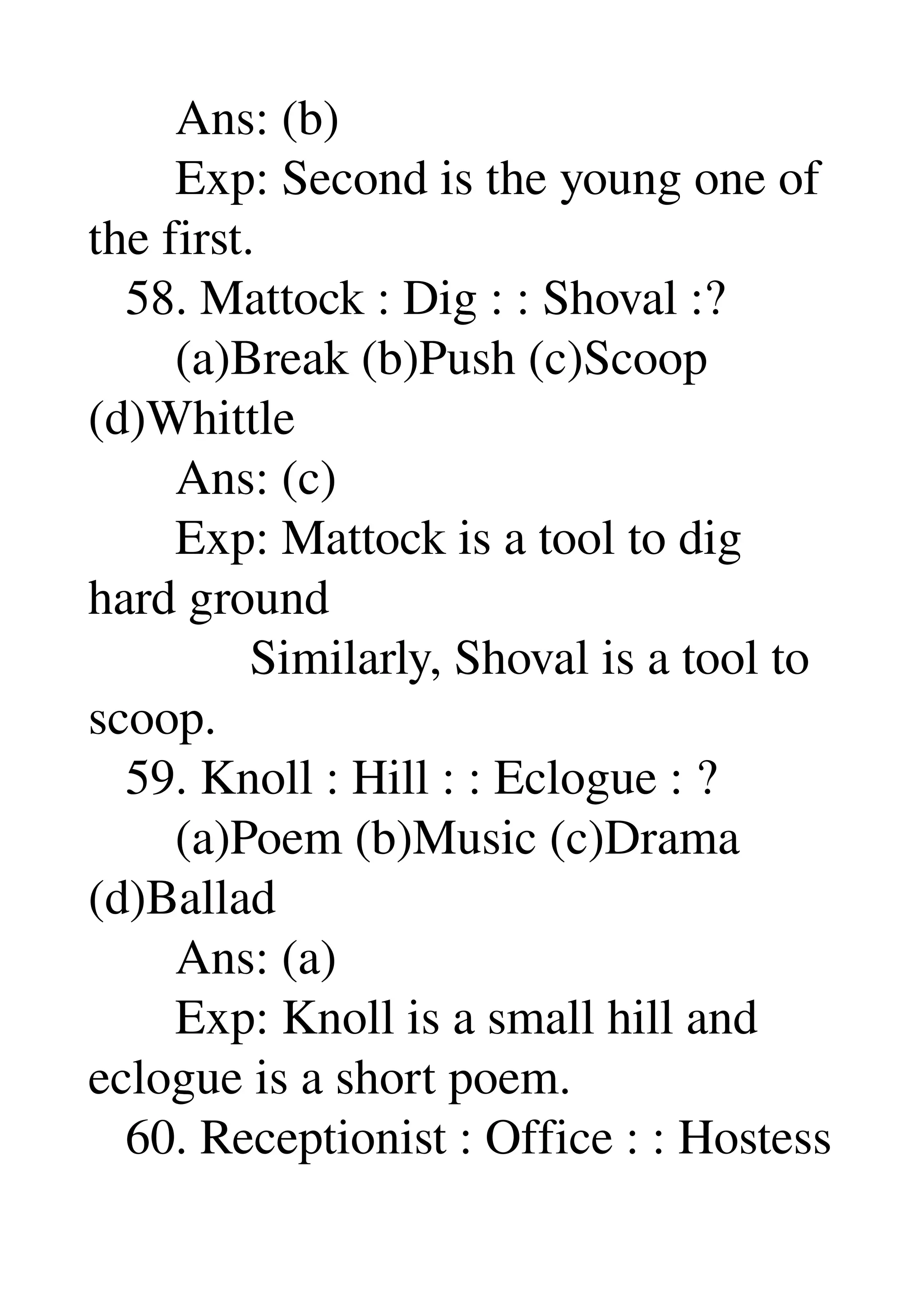        Ans: (b) 
       Exp: Second is the young one of 
the first. 
   58. Mattock : Dig : : Shoval :? 
       (a)Break (b)Push (c)Scoop 
(d)Whittle 
       Ans: (c) 
       Exp: Mattock is a tool to dig 
hard ground 
             Similarly, Shoval is a tool to 
scoop. 
   59. Knoll : Hill : : Eclogue : ? 
       (a)Poem (b)Music (c)Drama 
(d)Ballad 
       Ans: (a) 
       Exp: Knoll is a small hill and 
eclogue is a short poem. 
   60. Receptionist : Office : : Hostess 
 
