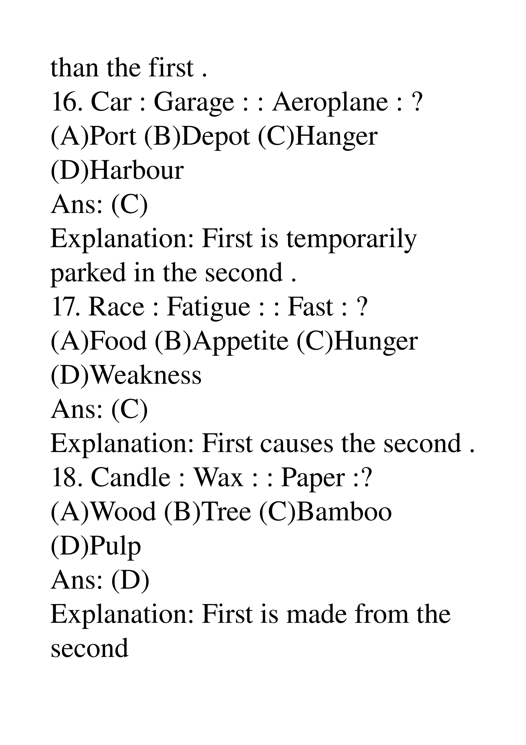 than the first . 
16. Car : Garage : : Aeroplane : ? 
(A)Port (B)Depot (C)Hanger 
(D)Harbour 
Ans: (C) 
Explanation: First is temporarily 
parked in the second . 
17. Race : Fatigue : : Fast : ? 
(A)Food (B)Appetite (C)Hunger 
(D)Weakness 
Ans: (C) 
Explanation: First causes the second . 
18. Candle : Wax : : Paper :? 
(A)Wood (B)Tree (C)Bamboo 
(D)Pulp 
Ans: (D) 
Explanation: First is made from the 
second 
 