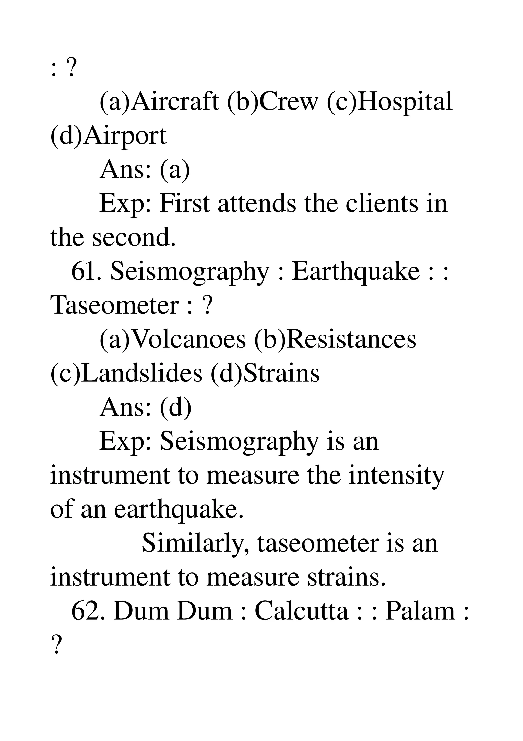: ? 
       (a)Aircraft (b)Crew (c)Hospital 
(d)Airport 
       Ans: (a) 
       Exp: First attends the clients in 
the second. 
   61. Seismography : Earthquake : : 
Taseometer : ? 
       (a)Volcanoes (b)Resistances 
(c)Landslides (d)Strains 
       Ans: (d) 
       Exp: Seismography is an 
instrument to measure the intensity 
of an earthquake. 
             Similarly, taseometer is an 
instrument to measure strains. 
   62. Dum Dum : Calcutta : : Palam : 
? 
 
