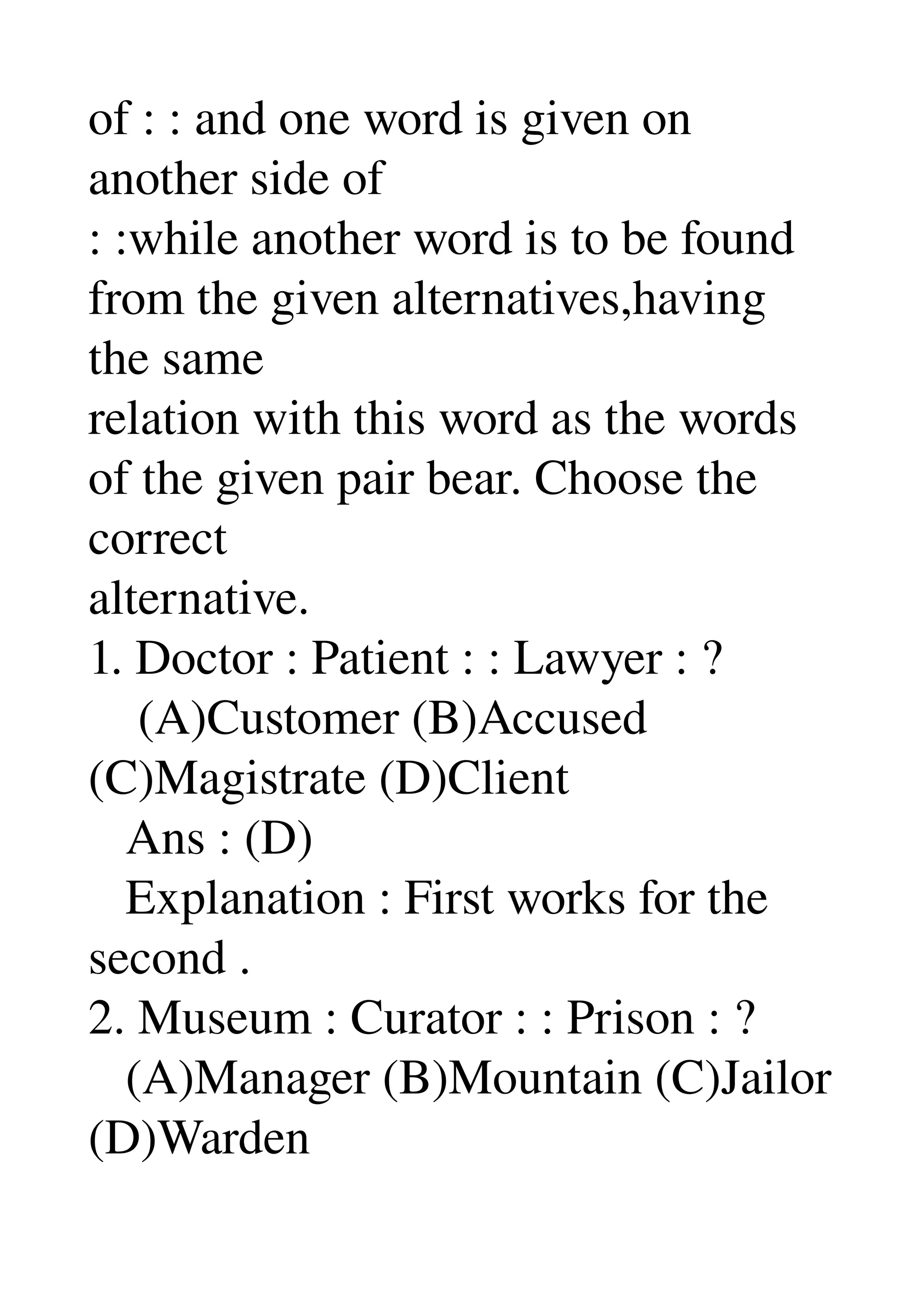 of : : and one word is given on 
another side of 
: :while another word is to be found 
from the given alternatives,having 
the same 
relation with this word as the words 
of the given pair bear. Choose the 
correct 
alternative. 
1. Doctor : Patient : : Lawyer : ? 
    (A)Customer (B)Accused 
(C)Magistrate (D)Client 
   Ans : (D) 
   Explanation : First works for the 
second . 
2. Museum : Curator : : Prison : ? 
   (A)Manager (B)Mountain (C)Jailor 
(D)Warden 
 