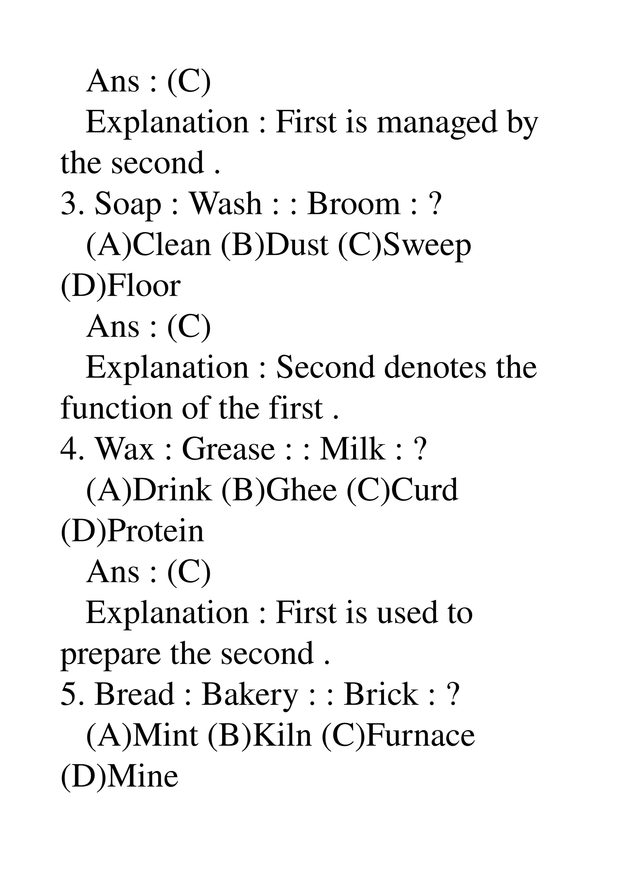    Ans : (C) 
   Explanation : First is managed by 
the second . 
3. Soap : Wash : : Broom : ? 
   (A)Clean (B)Dust (C)Sweep 
(D)Floor 
   Ans : (C) 
   Explanation : Second denotes the 
function of the first . 
4. Wax : Grease : : Milk : ? 
   (A)Drink (B)Ghee (C)Curd 
(D)Protein 
   Ans : (C) 
   Explanation : First is used to 
prepare the second . 
5. Bread : Bakery : : Brick : ? 
   (A)Mint (B)Kiln (C)Furnace 
(D)Mine 
 