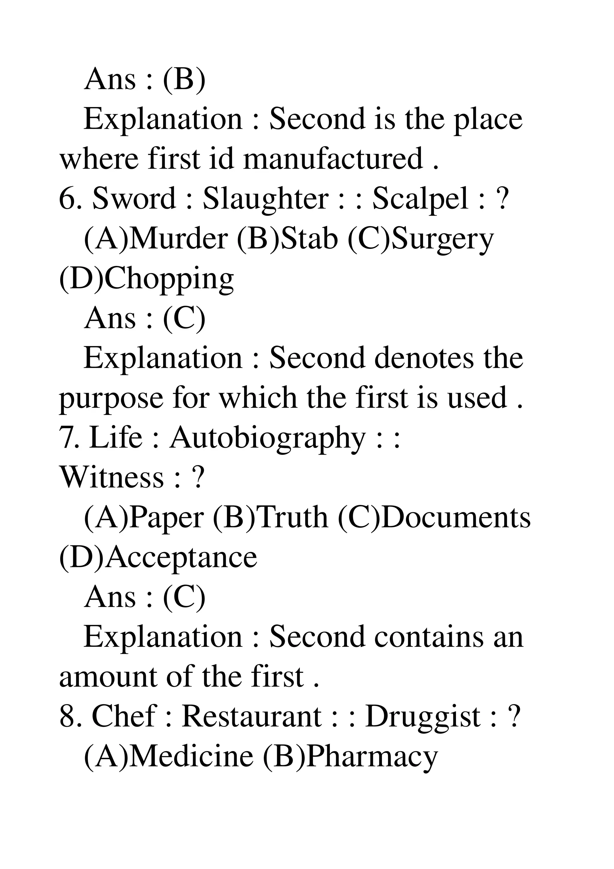    Ans : (B) 
   Explanation : Second is the place 
where first id manufactured . 
6. Sword : Slaughter : : Scalpel : ? 
   (A)Murder (B)Stab (C)Surgery 
(D)Chopping 
   Ans : (C) 
   Explanation : Second denotes the 
purpose for which the first is used . 
7. Life : Autobiography : : 
Witness : ? 
   (A)Paper (B)Truth (C)Documents 
(D)Acceptance 
   Ans : (C) 
   Explanation : Second contains an 
amount of the first . 
8. Chef : Restaurant : : Druggist : ? 
   (A)Medicine (B)Pharmacy 
 