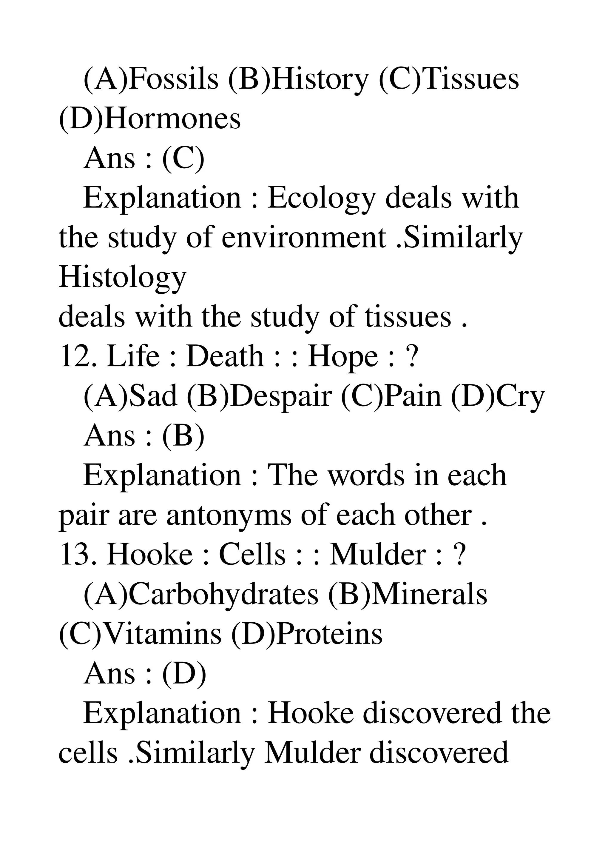    (A)Fossils (B)History (C)Tissues 
(D)Hormones 
   Ans : (C) 
   Explanation : Ecology deals with 
the study of environment .Similarly 
Histology 
deals with the study of tissues . 
12. Life : Death : : Hope : ? 
   (A)Sad (B)Despair (C)Pain (D)Cry 
   Ans : (B) 
   Explanation : The words in each 
pair are antonyms of each other . 
13. Hooke : Cells : : Mulder : ? 
   (A)Carbohydrates (B)Minerals 
(C)Vitamins (D)Proteins 
   Ans : (D) 
   Explanation : Hooke discovered the 
cells .Similarly Mulder discovered 
 