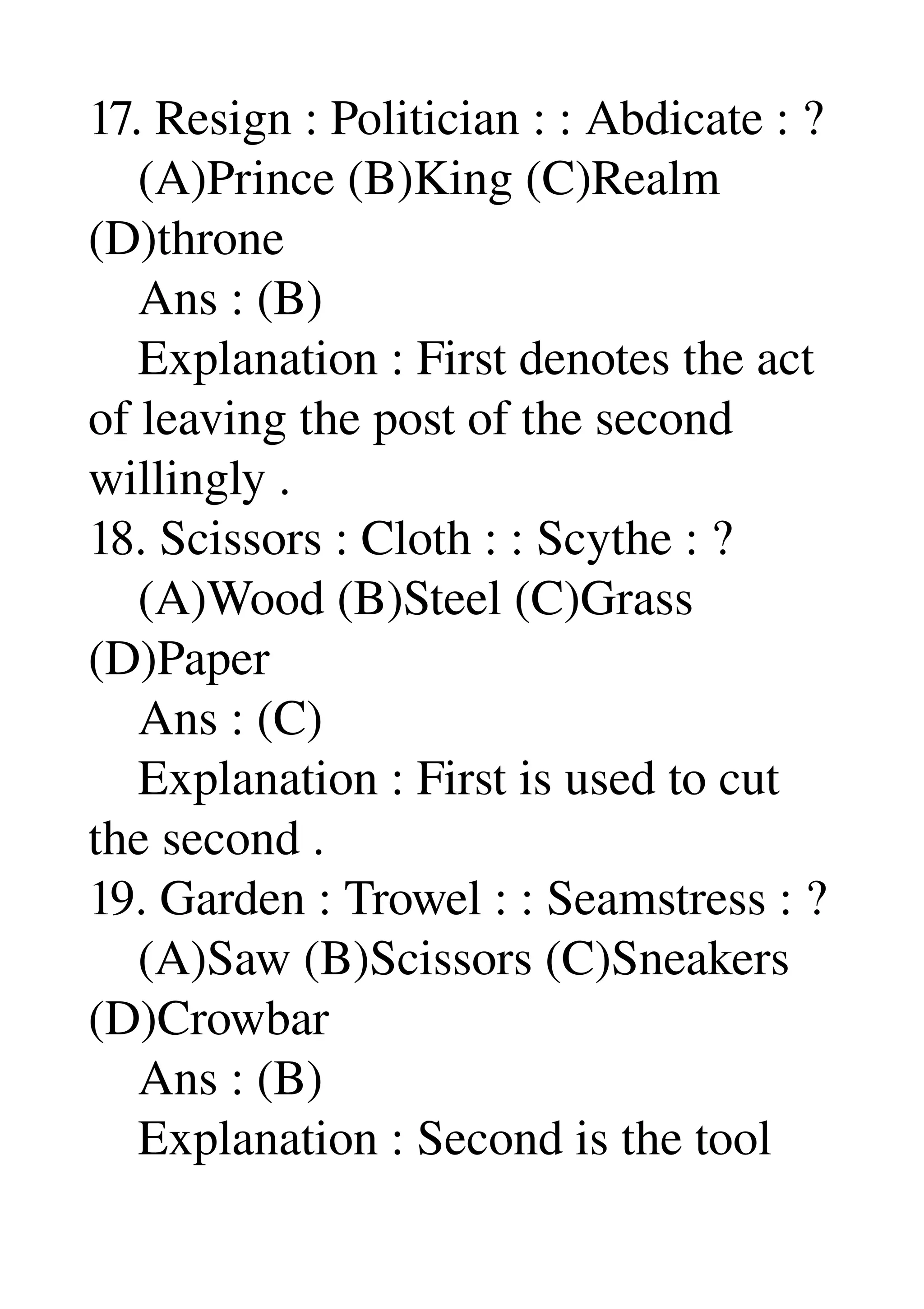 17. Resign : Politician : : Abdicate : ? 
    (A)Prince (B)King (C)Realm 
(D)throne 
    Ans : (B) 
    Explanation : First denotes the act 
of leaving the post of the second 
willingly . 
18. Scissors : Cloth : : Scythe : ? 
    (A)Wood (B)Steel (C)Grass 
(D)Paper 
    Ans : (C) 
    Explanation : First is used to cut 
the second . 
19. Garden : Trowel : : Seamstress : ? 
    (A)Saw (B)Scissors (C)Sneakers 
(D)Crowbar 
    Ans : (B) 
    Explanation : Second is the tool 
 