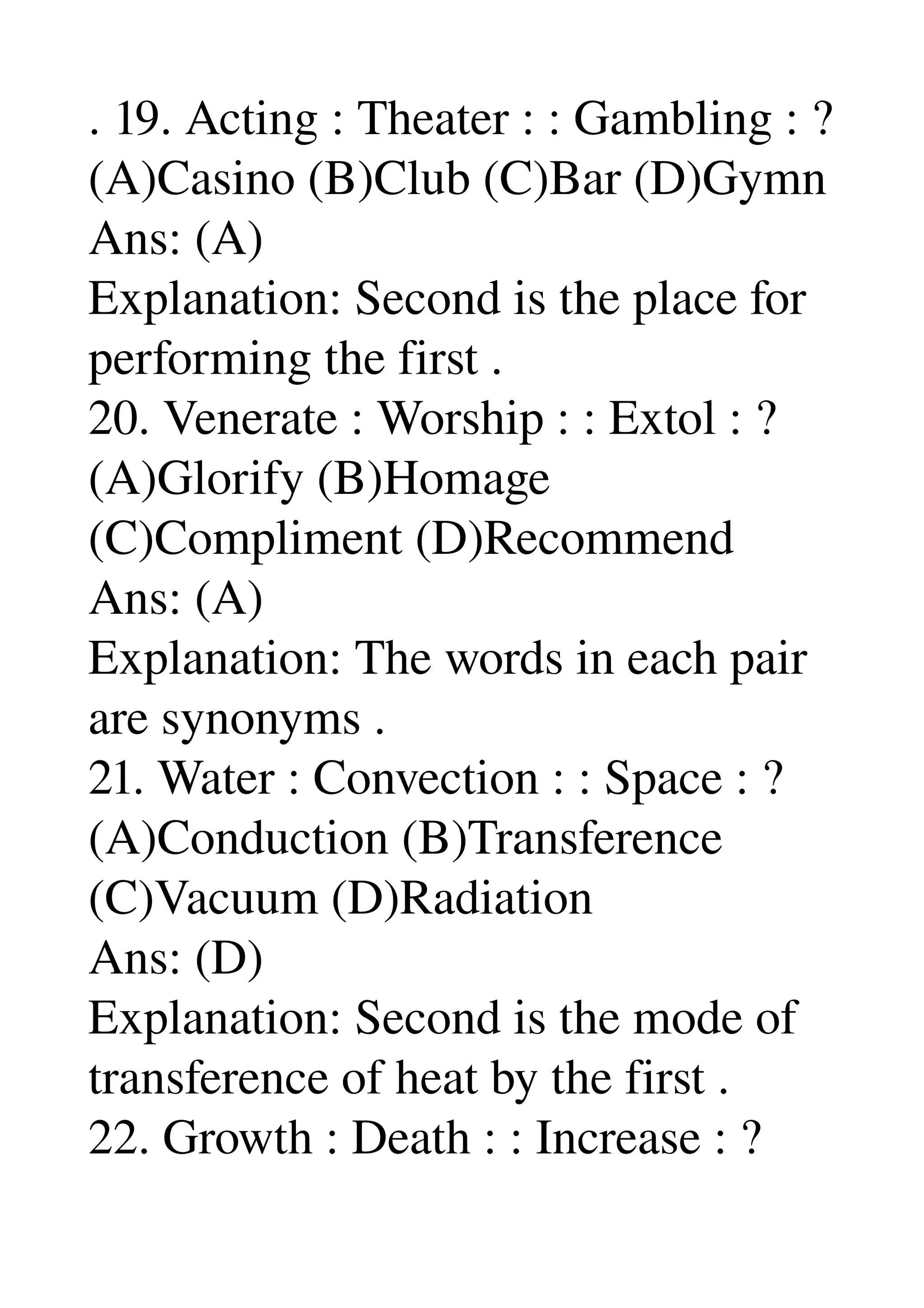 . 19. Acting : Theater : : Gambling : ? 
(A)Casino (B)Club (C)Bar (D)Gymn 
Ans: (A) 
Explanation: Second is the place for 
performing the first . 
20. Venerate : Worship : : Extol : ? 
(A)Glorify (B)Homage 
(C)Compliment (D)Recommend 
Ans: (A) 
Explanation: The words in each pair 
are synonyms . 
21. Water : Convection : : Space : ? 
(A)Conduction (B)Transference 
(C)Vacuum (D)Radiation 
Ans: (D) 
Explanation: Second is the mode of 
transference of heat by the first . 
22. Growth : Death : : Increase : ? 
 
