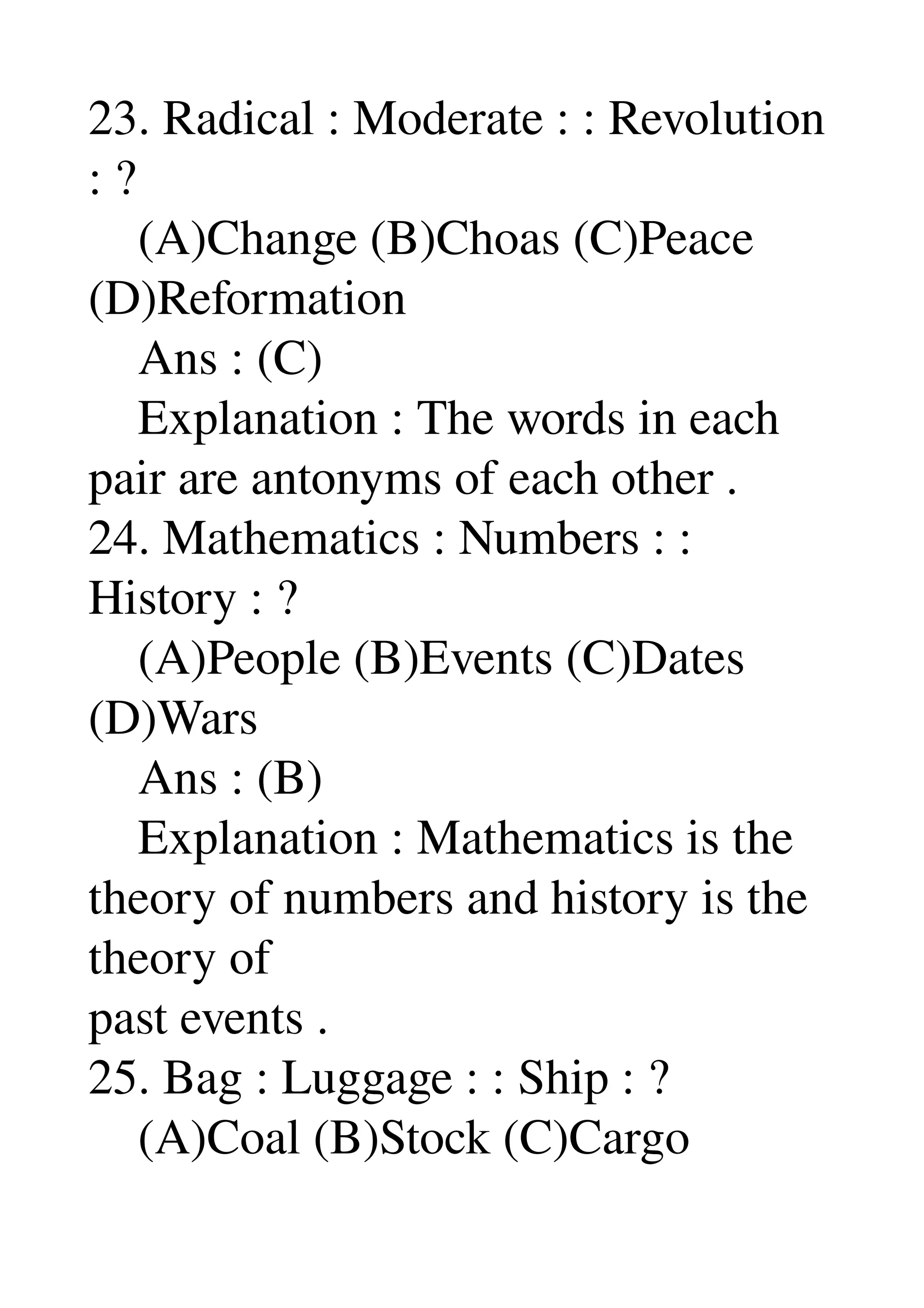 23. Radical : Moderate : : Revolution 
: ? 
    (A)Change (B)Choas (C)Peace 
(D)Reformation 
    Ans : (C) 
    Explanation : The words in each 
pair are antonyms of each other . 
24. Mathematics : Numbers : : 
History : ? 
    (A)People (B)Events (C)Dates 
(D)Wars 
    Ans : (B) 
    Explanation : Mathematics is the 
theory of numbers and history is the 
theory of 
past events . 
25. Bag : Luggage : : Ship : ? 
    (A)Coal (B)Stock (C)Cargo 
 