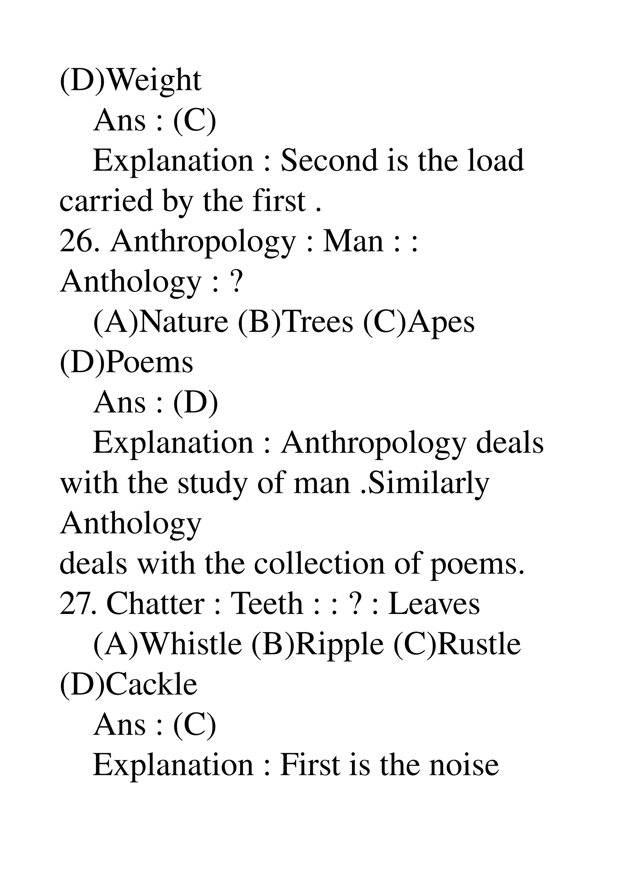 (D)Weight 
    Ans : (C) 
    Explanation : Second is the load 
carried by the first . 
26. Anthropology : Man : : 
Anthology : ? 
    (A)Nature (B)Trees (C)Apes 
(D)Poems 
    Ans : (D) 
    Explanation : Anthropology deals 
with the study of man .Similarly 
Anthology 
deals with the collection of poems. 
27. Chatter : Teeth : : ? : Leaves 
    (A)Whistle (B)Ripple (C)Rustle 
(D)Cackle 
    Ans : (C) 
    Explanation : First is the noise 
 