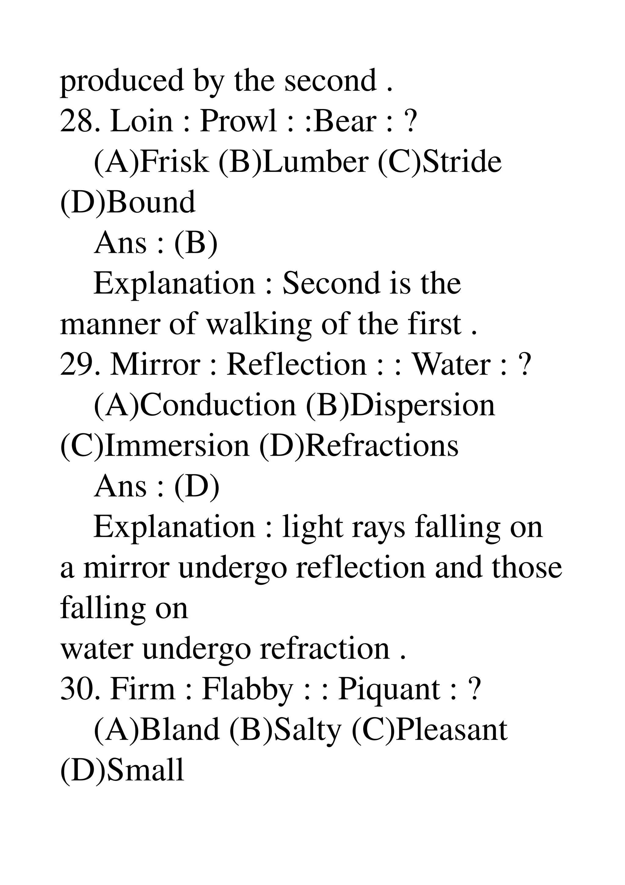 produced by the second . 
28. Loin : Prowl : :Bear : ? 
    (A)Frisk (B)Lumber (C)Stride 
(D)Bound 
    Ans : (B) 
    Explanation : Second is the 
manner of walking of the first . 
29. Mirror : Reflection : : Water : ? 
    (A)Conduction (B)Dispersion 
(C)Immersion (D)Refractions 
    Ans : (D) 
    Explanation : light rays falling on 
a mirror undergo reflection and those 
falling on 
water undergo refraction . 
30. Firm : Flabby : : Piquant : ? 
    (A)Bland (B)Salty (C)Pleasant 
(D)Small 
 