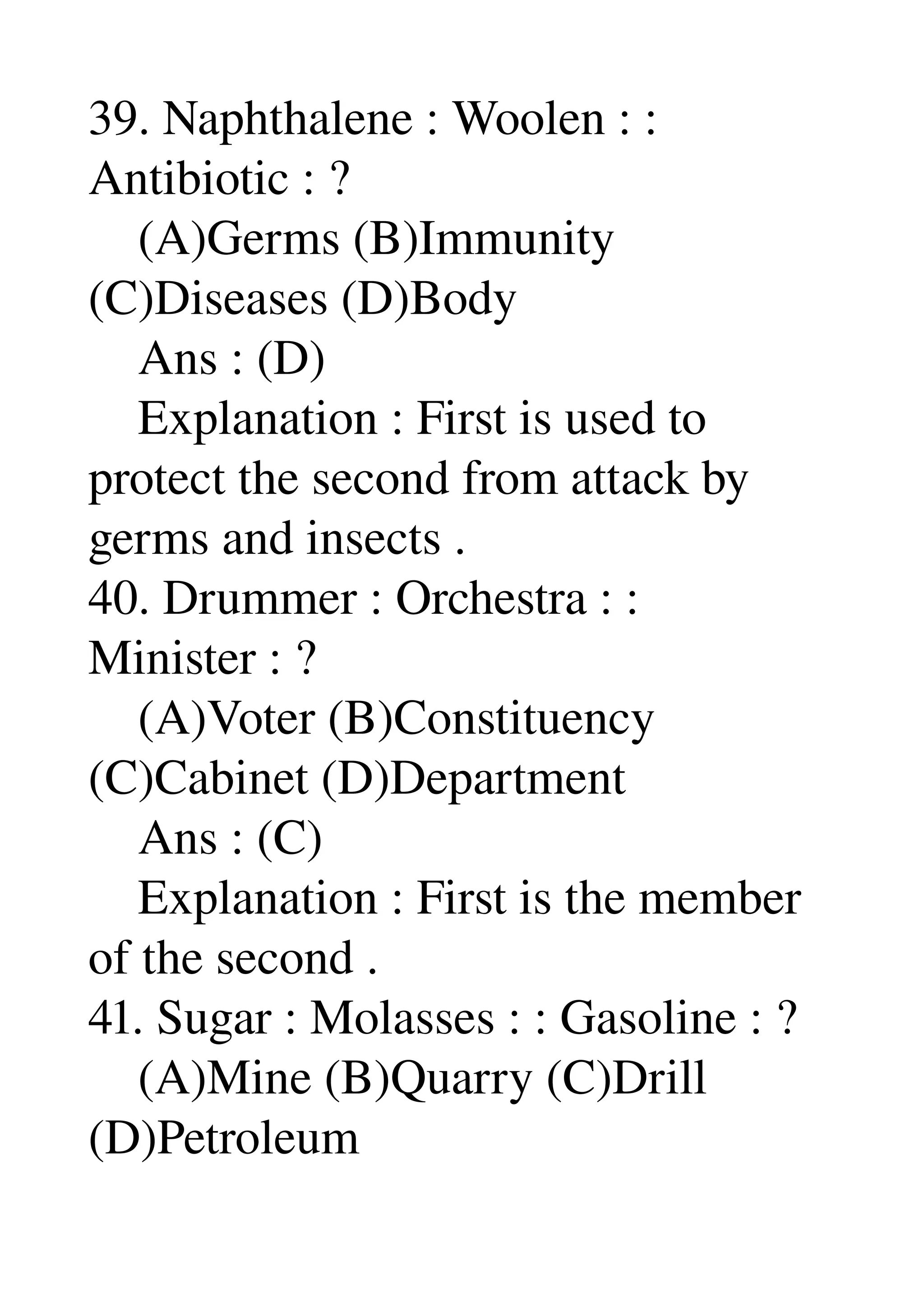 39. Naphthalene : Woolen : : 
Antibiotic : ? 
    (A)Germs (B)Immunity 
(C)Diseases (D)Body 
    Ans : (D) 
    Explanation : First is used to 
protect the second from attack by 
germs and insects . 
40. Drummer : Orchestra : : 
Minister : ? 
    (A)Voter (B)Constituency 
(C)Cabinet (D)Department 
    Ans : (C) 
    Explanation : First is the member 
of the second . 
41. Sugar : Molasses : : Gasoline : ? 
    (A)Mine (B)Quarry (C)Drill 
(D)Petroleum 
 