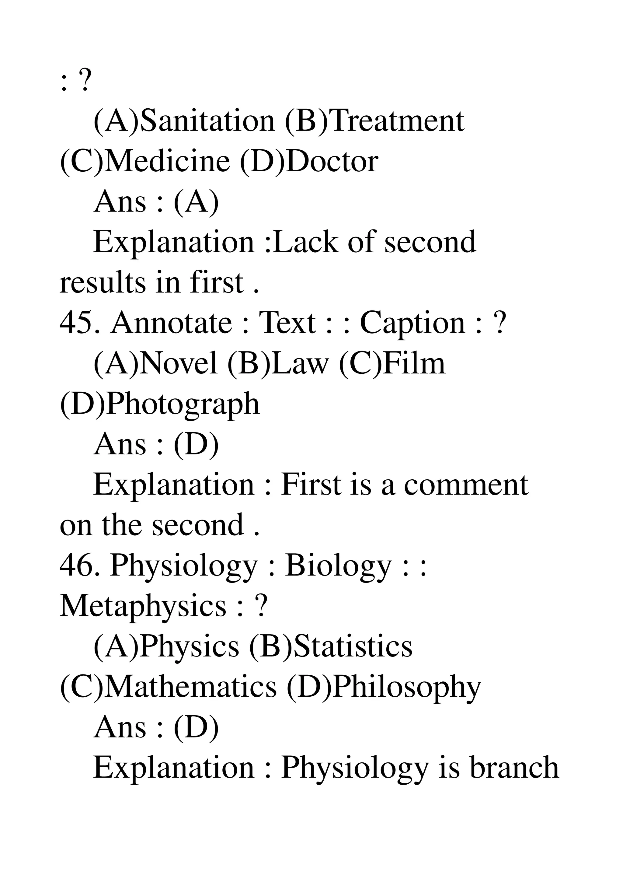 : ? 
    (A)Sanitation (B)Treatment 
(C)Medicine (D)Doctor 
    Ans : (A) 
    Explanation :Lack of second 
results in first . 
45. Annotate : Text : : Caption : ? 
    (A)Novel (B)Law (C)Film 
(D)Photograph 
    Ans : (D) 
    Explanation : First is a comment 
on the second . 
46. Physiology : Biology : : 
Metaphysics : ? 
    (A)Physics (B)Statistics 
(C)Mathematics (D)Philosophy 
    Ans : (D) 
    Explanation : Physiology is branch 
 