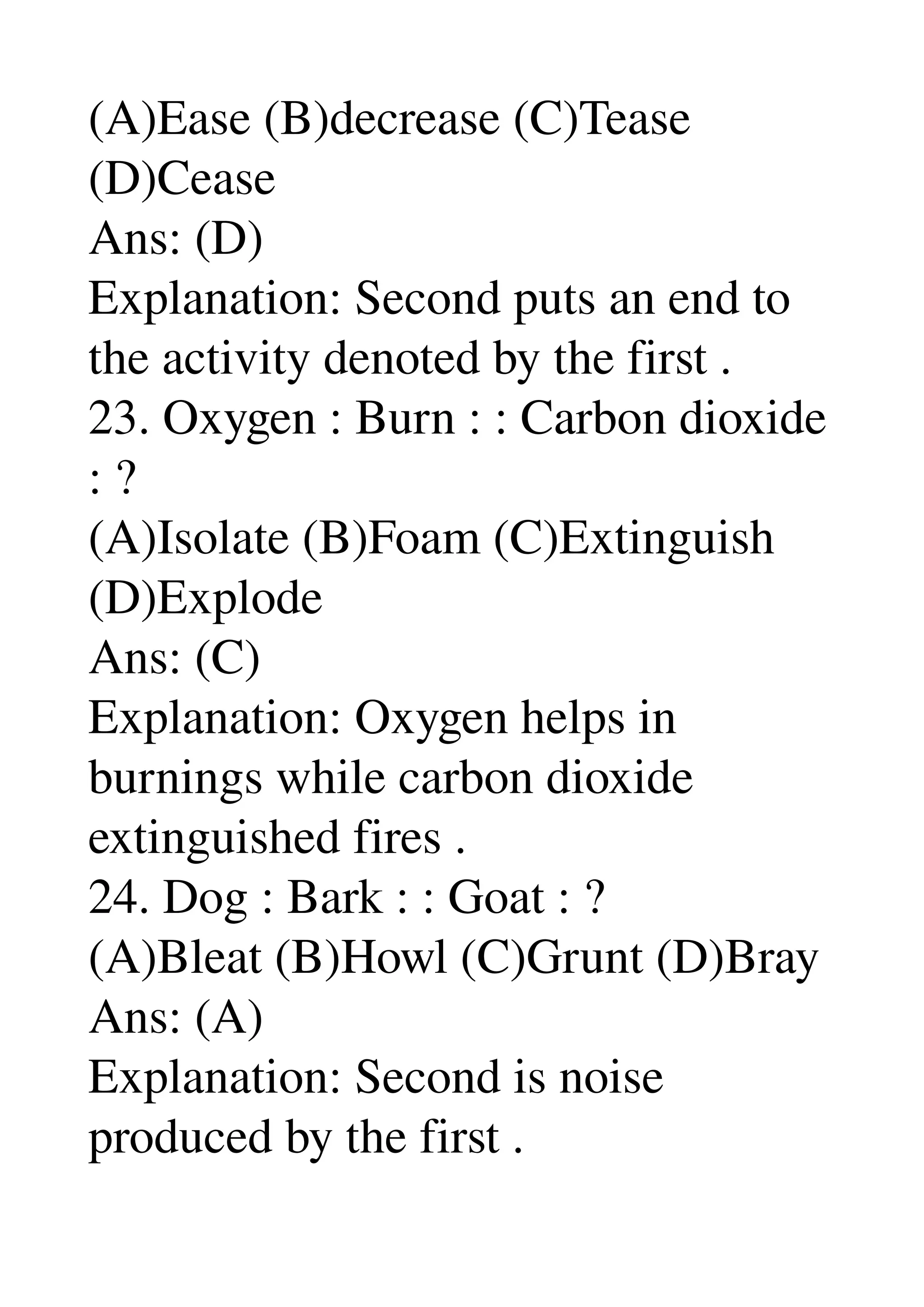 (A)Ease (B)decrease (C)Tease 
(D)Cease 
Ans: (D) 
Explanation: Second puts an end to 
the activity denoted by the first . 
23. Oxygen : Burn : : Carbon dioxide 
: ? 
(A)Isolate (B)Foam (C)Extinguish 
(D)Explode 
Ans: (C) 
Explanation: Oxygen helps in 
burnings while carbon dioxide 
extinguished fires . 
24. Dog : Bark : : Goat : ? 
(A)Bleat (B)Howl (C)Grunt (D)Bray 
Ans: (A) 
Explanation: Second is noise 
produced by the first . 
 
