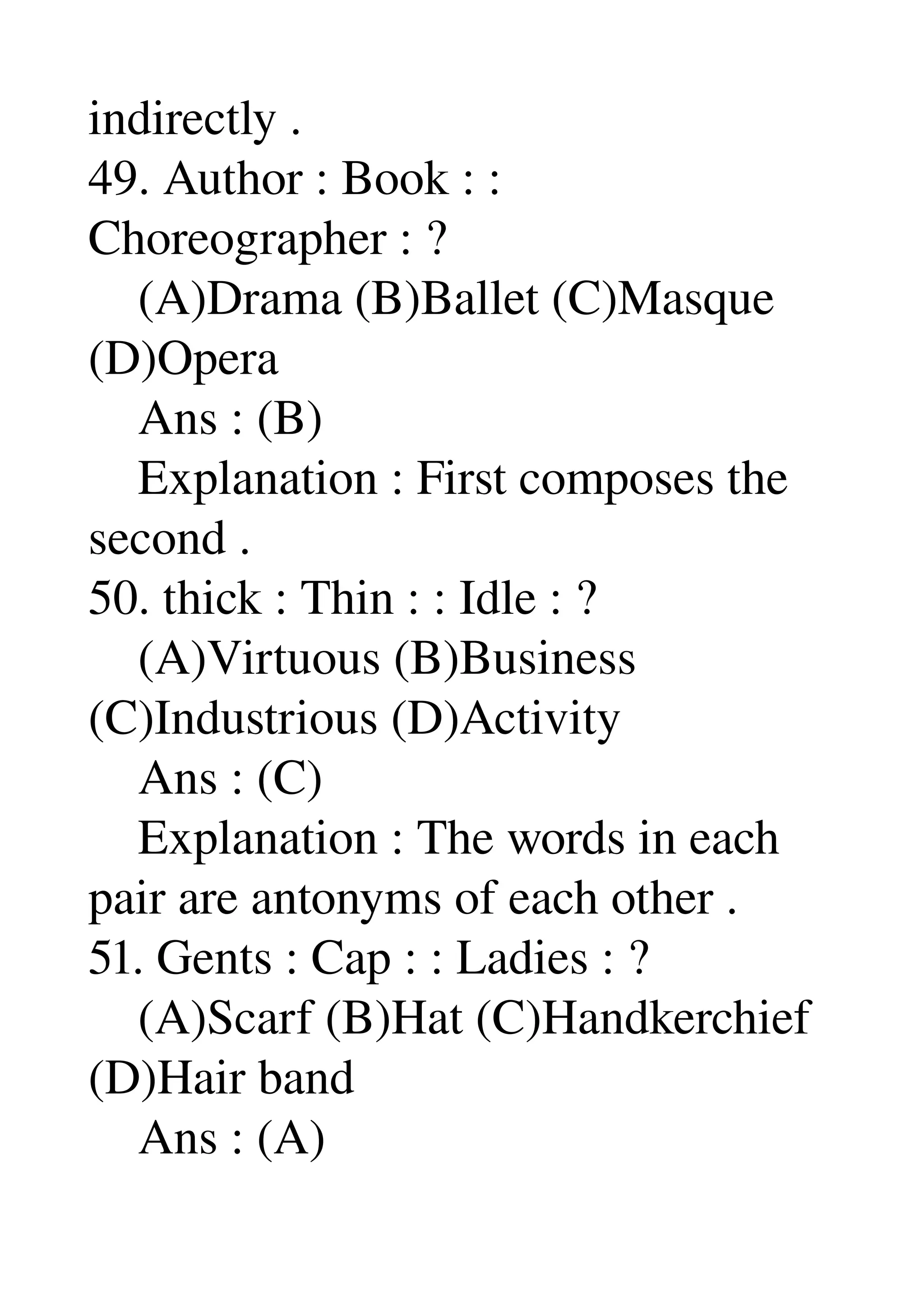 indirectly . 
49. Author : Book : : 
Choreographer : ? 
    (A)Drama (B)Ballet (C)Masque 
(D)Opera 
    Ans : (B) 
    Explanation : First composes the 
second . 
50. thick : Thin : : Idle : ? 
    (A)Virtuous (B)Business 
(C)Industrious (D)Activity 
    Ans : (C) 
    Explanation : The words in each 
pair are antonyms of each other . 
51. Gents : Cap : : Ladies : ? 
    (A)Scarf (B)Hat (C)Handkerchief 
(D)Hair band 
    Ans : (A) 
 