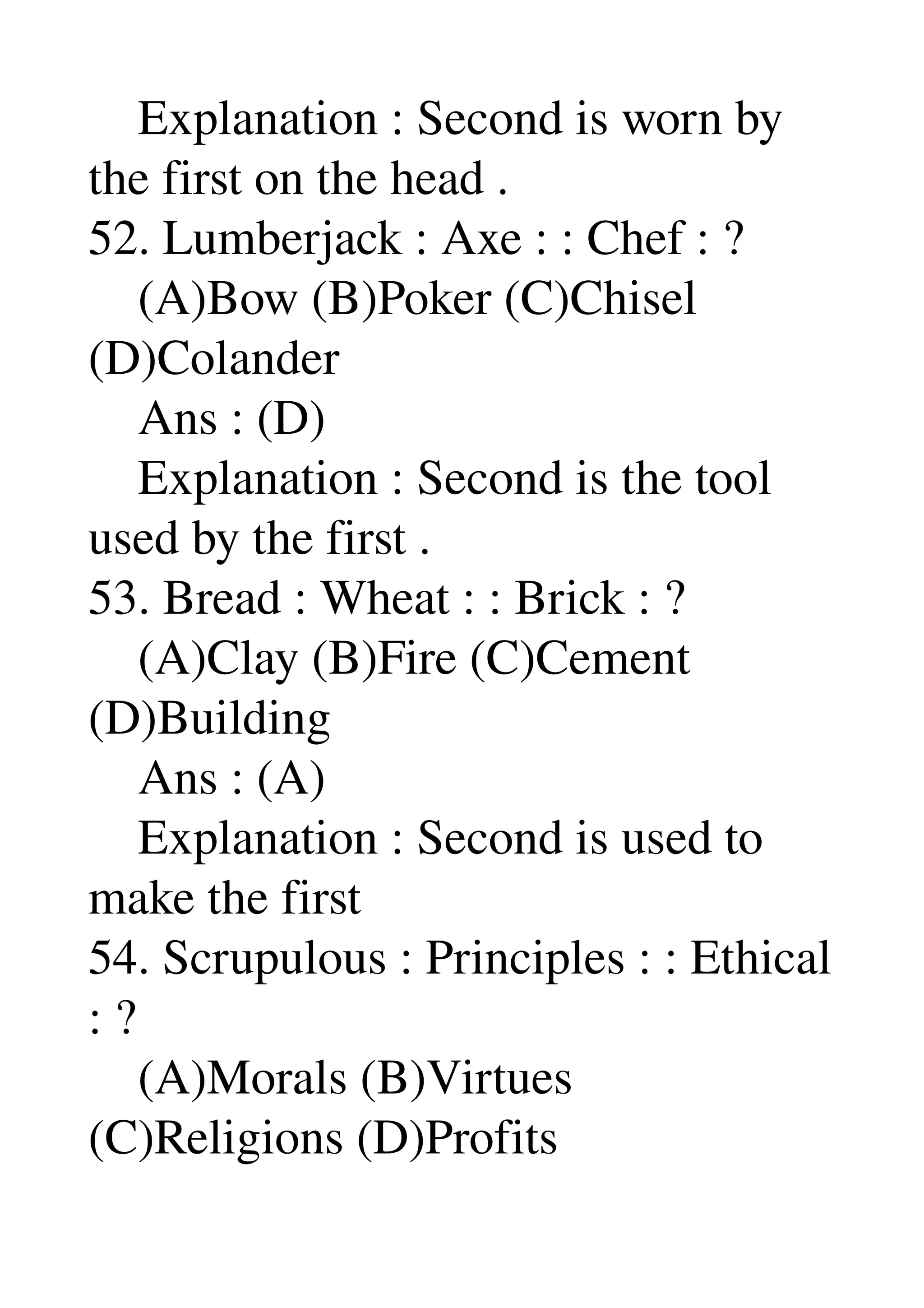     Explanation : Second is worn by 
the first on the head . 
52. Lumberjack : Axe : : Chef : ? 
    (A)Bow (B)Poker (C)Chisel 
(D)Colander 
    Ans : (D) 
    Explanation : Second is the tool 
used by the first . 
53. Bread : Wheat : : Brick : ? 
    (A)Clay (B)Fire (C)Cement 
(D)Building 
    Ans : (A) 
    Explanation : Second is used to 
make the first 
54. Scrupulous : Principles : : Ethical 
: ? 
    (A)Morals (B)Virtues 
(C)Religions (D)Profits 
 
