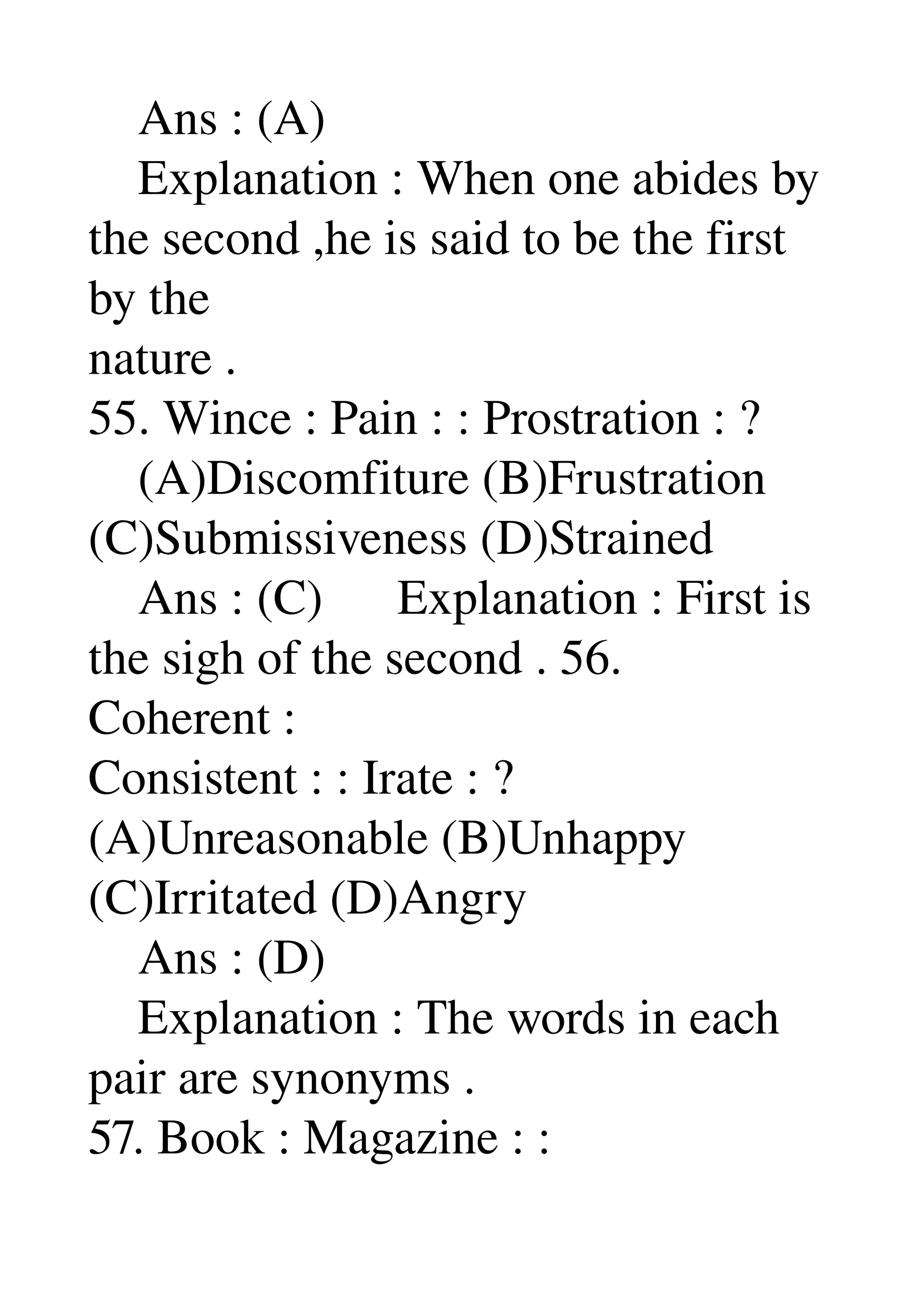     Ans : (A) 
    Explanation : When one abides by 
the second ,he is said to be the first 
by the 
nature . 
55. Wince : Pain : : Prostration : ? 
    (A)Discomfiture (B)Frustration 
(C)Submissiveness (D)Strained 
    Ans : (C)      Explanation : First is 
the sigh of the second . 56. 
Coherent : 
Consistent : : Irate : ? 
(A)Unreasonable (B)Unhappy 
(C)Irritated (D)Angry 
    Ans : (D) 
    Explanation : The words in each 
pair are synonyms . 
57. Book : Magazine : : 
 