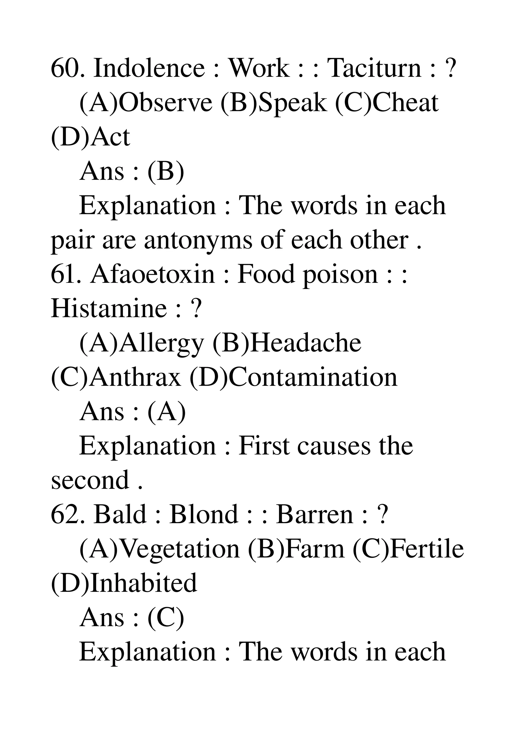 60. Indolence : Work : : Taciturn : ? 
    (A)Observe (B)Speak (C)Cheat 
(D)Act 
    Ans : (B) 
    Explanation : The words in each 
pair are antonyms of each other . 
61. Afaoetoxin : Food poison : : 
Histamine : ? 
    (A)Allergy (B)Headache 
(C)Anthrax (D)Contamination 
    Ans : (A) 
    Explanation : First causes the 
second . 
62. Bald : Blond : : Barren : ? 
    (A)Vegetation (B)Farm (C)Fertile 
(D)Inhabited 
    Ans : (C) 
    Explanation : The words in each 
 