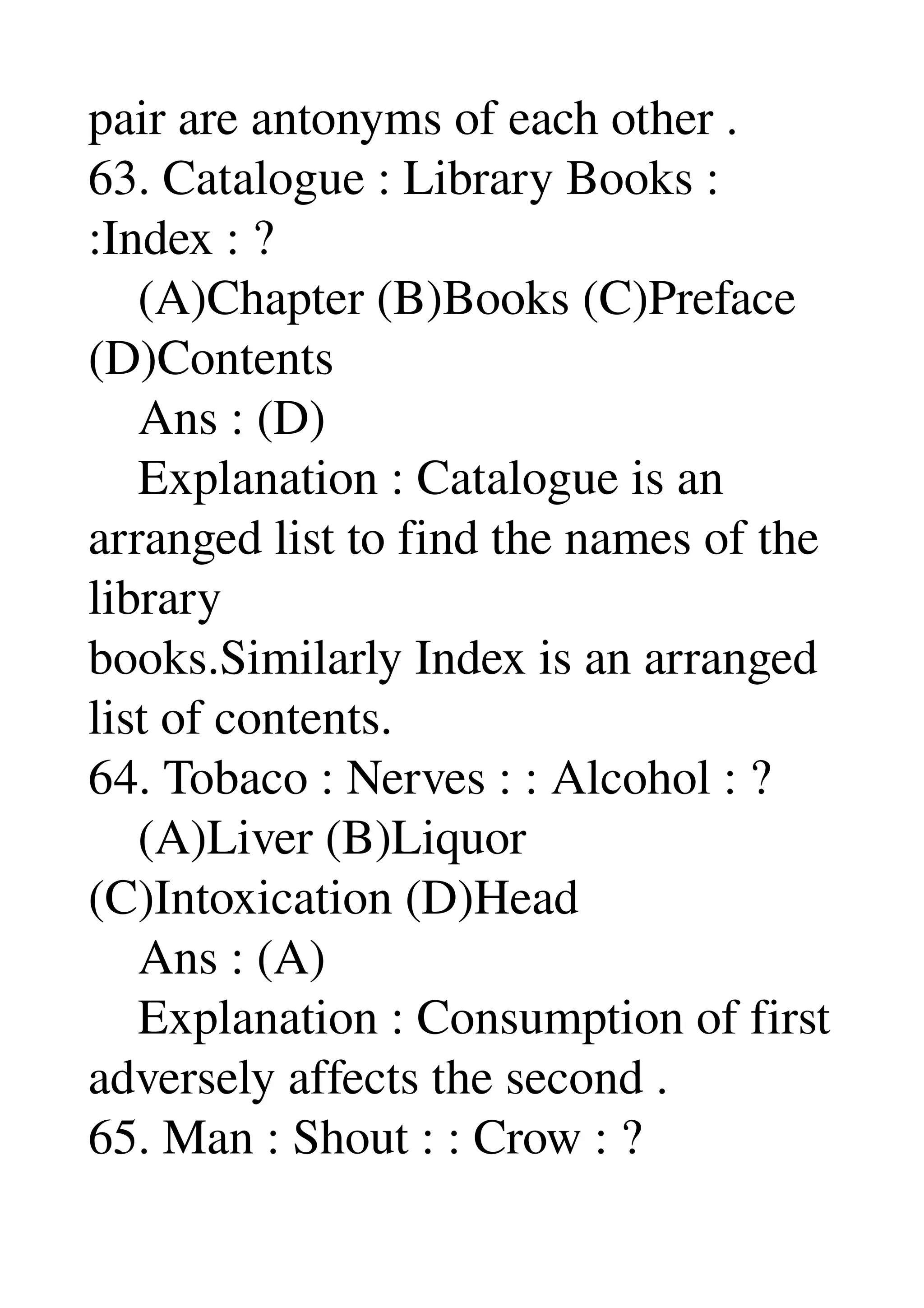 pair are antonyms of each other . 
63. Catalogue : Library Books : 
:Index : ? 
    (A)Chapter (B)Books (C)Preface 
(D)Contents 
    Ans : (D) 
    Explanation : Catalogue is an 
arranged list to find the names of the 
library 
books.Similarly Index is an arranged 
list of contents. 
64. Tobaco : Nerves : : Alcohol : ? 
    (A)Liver (B)Liquor 
(C)Intoxication (D)Head 
    Ans : (A) 
    Explanation : Consumption of first 
adversely affects the second . 
65. Man : Shout : : Crow : ? 
 