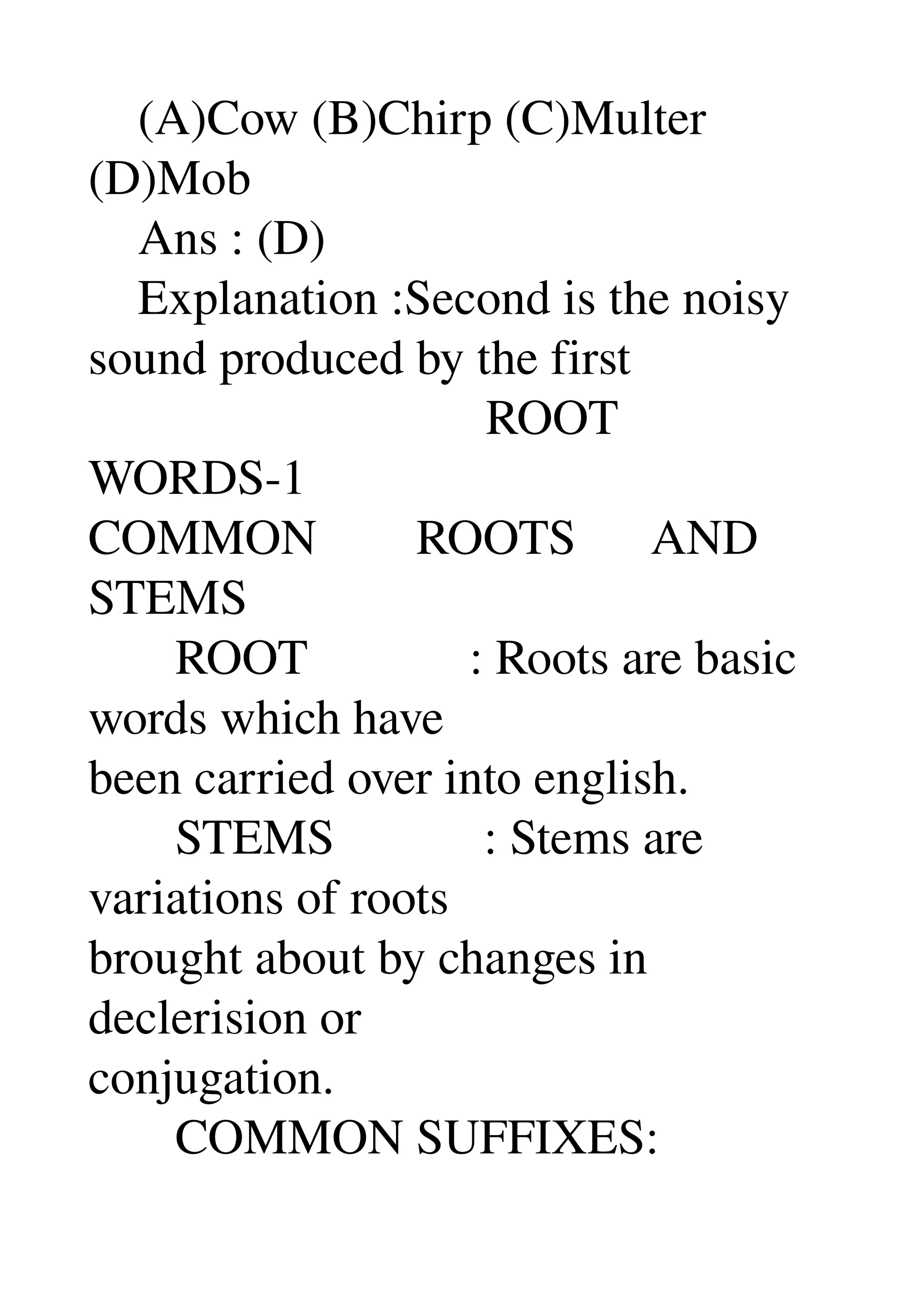     (A)Cow (B)Chirp (C)Multer 
(D)Mob 
    Ans : (D) 
    Explanation :Second is the noisy 
sound produced by the first 
                                ROOT 
WORDS­1 
COMMON        ROOTS      AND 
STEMS 
       ROOT             : Roots are basic 
words which have 
been carried over into english. 
       STEMS            : Stems are 
variations of roots 
brought about by changes in 
declerision or 
conjugation. 
       COMMON SUFFIXES: 
 