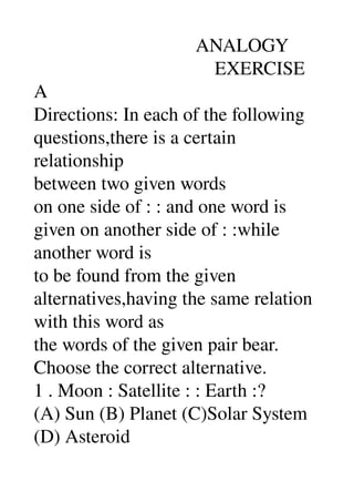                                   ANALOGY 
                                      EXERCISE 
A 
Directions: In each of the following 
questions,there is a certain 
relationship 
between two given words 
on one side of : : and one word is 
given on another side of : :while 
another word is 
to be found from the given 
alternatives,having the same relation 
with this word as 
the words of the given pair bear. 
Choose the correct alternative. 
1 . Moon : Satellite : : Earth :? 
(A) Sun (B) Planet (C)Solar System 
(D) Asteroid 
 