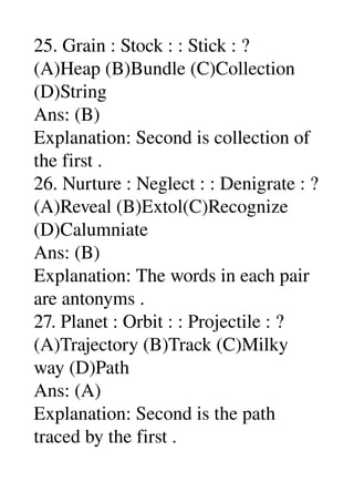 25. Grain : Stock : : Stick : ? 
(A)Heap (B)Bundle (C)Collection 
(D)String 
Ans: (B) 
Explanation: Second is collection of 
the first . 
26. Nurture : Neglect : : Denigrate : ? 
(A)Reveal (B)Extol(C)Recognize 
(D)Calumniate 
Ans: (B) 
Explanation: The words in each pair 
are antonyms . 
27. Planet : Orbit : : Projectile : ? 
(A)Trajectory (B)Track (C)Milky 
way (D)Path 
Ans: (A) 
Explanation: Second is the path 
traced by the first . 
 