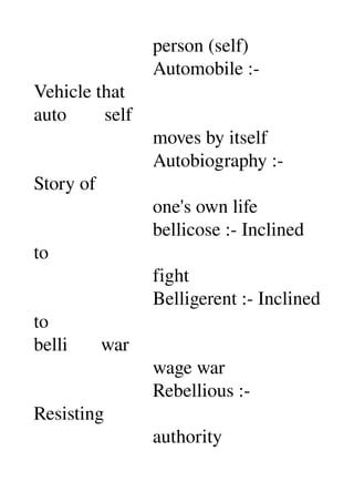                          person (self) 
                         Automobile :­ 
Vehicle that 
auto        self 
                         moves by itself 
                         Autobiography :­ 
Story of 
                         one's own life 
                         bellicose :­ Inclined 
to 
                         fight 
                         Belligerent :­ Inclined 
to 
belli       war 
                         wage war 
                         Rebellious :­ 
Resisting 
                         authority 
 