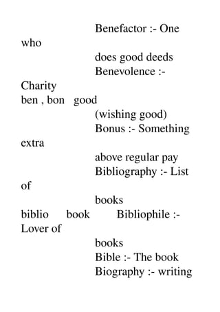                          Benefactor :­ One 
who 
                         does good deeds 
                         Benevolence :­ 
Charity 
ben , bon   good 
                         (wishing good) 
                         Bonus :­ Something 
extra 
                         above regular pay 
                         Bibliography :­ List 
of 
                         books 
biblio      book         Bibliophile :­ 
Lover of 
                         books 
                         Bible :­ The book 
                         Biography :­ writing 
 