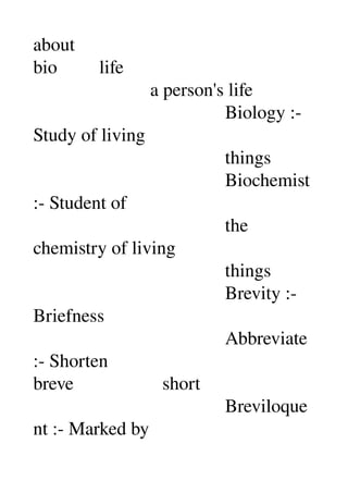 about 
bio         life 
                         a person's life 
                                         Biology :­ 
Study of living 
                                         things 
                                         Biochemist 
:­ Student of 
                                         the 
chemistry of living 
                                         things 
                                         Brevity :­ 
Briefness 
                                         Abbreviate 
:­ Shorten 
breve                   short 
                                         Breviloque
nt :­ Marked by 
 
