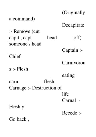                                          (Originally 
a command) 
                                         Decapitate 
:­ Remove (cut 
capit , capt            head             off) 
someone's head 
                                         Captain :­ 
Chief 
                                         Carnivorou
s :­ Flesh 
                                         eating 
carn                    flesh 
Carnage :­ Destruction of 
                                         life 
                                         Carnal :­ 
Fleshly 
                                         Recede :­ 
Go back , 
 